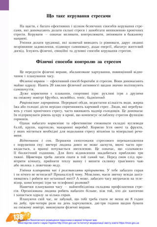 138
Що таке керування стресами
На щастя, є багато ефективних і цілком безпечних способів керування стре-
сами, які допомагають долати сильні стреси і запобігати виникненню хронічних
стресів. Керува­ти — оз­на­чає впли­ва­ти, кон­тро­лю­ва­ти, зміню­ва­ти в ба­жа­но­му
на­прям­і.
Уміння долати труд­но­щі, які за­зви­чай ви­во­дять із рівно­ва­ги, да­рує лю­дині
незрівнян­не за­до­во­лен­ня, підви­щує са­мо­по­ва­гу, до­дає енер­­­­­­­­­гії, зба­га­чує життєвий
досвід. Існують фізичні, емоційні та духовні способи керування стресом.
Фізичні способи контролю за стресом
Це передусім фізичні вправи, збалансоване харчування, повноцінний відпо-
чинок і планування часу.
Фізич­ні впра­ви — ефек­тив­ний спосіб бо­роть­би зі стре­сом. Во­ни до­по­магають
май­же од­ра­зу. Навіть 20 хвилин фізичної активності щодня значно по­ліпшують
самопочуття.
Ду­же ко­ри­сни­ми є пла­ван­ня, спор­тивні ігри: рухливі ігри з дру­зя­ми
на свіжо­му повітрі (фут­бол, во­лей­бол, теніс, бадмінтон).
Раціональне харчування. Перервані обіди, недостатня кількість води, жирна
їжа або голодні дієти нерідко спричи­няють харчовий стрес. Лю­ди, які пе­ре­бу­ва­
ють у стані хронічно­го стре­су, часто вжи­вають надмір солодощів. Це до­по­ма­гає
їм підтри­му­ва­ти рівень цу­к­ру в крові, що ком­пен­сує ослаблену стресом функцію
гормонів.
Однак на­ба­га­то ко­рисніше та ефек­тивніше спожи­ва­ти складні вуг­ле­во­ди
(хліб, кру­пи, кар­топ­лю, ма­ка­ронні ви­ро­би). Ко­рис­но їс­ти ово­чі та фрукти,
у яких містяться не­обхідні для по­до­лан­ня стре­су вітаміни та міне­ральні ре­чо­
ви­ни.
Відпочинок і сон. Пер­шими симп­то­мами с­тре­сового перевантаження
є по­ру­шен­ня сну: вве­чері людина дов­го не мо­же за­сну­ти, вночі ча­с­то про­
ки­дається, а вранці по­чу­вається знесиленою. Це означає, що «зламався»
її біологічний годинник. Для його відновлення знадобиться приблизно три
тижні. Щовечора треба лягати спати в той самий час. Перед сном слід про-
вітрити кімнату, прийняти теплу ванну і випити склянку трав’яного чаю
або молока з ложечкою меду.
Уміння планувати час і розставляти пріоритети. У тебе забагато справ
і ти нічого не встигаєш? Проаналізуй чому. Можливо, маєш звичку всюди запіз-
нюватись і робити все останньої миті? А може, забагато часу витрачаєш на теле-
візор, комп’ютерні ігри чи телефонні розмови?
На­вич­ки пла­ну­ван­ня ча­су — най­не­обхідніша скла­до­ва профілак­ти­ки стре-
сів. Ор­ганізо­ва­на лю­ди­на ро­би­ть на­ба­га­то більше, ніж той, хто діє ха­о­тич­но
і ха­пається од­ра­зу за кілька справ.
Пла­ну­ю­чи свій час, не за­бу­вай, що тобі треба спа­ти не мен­ш як 8 го­дин
на до­бу, три-чотири ра­зи на день хар­чу­ва­ти­ся, дві-три го­ди­ни щод­ня бу­ва­ти
на свіжо­му повітрі, виконувати фізич­ні впра­ви.
Право для безоплатного розміщення підручника в мережі Інтернет має
Міністерство освіти і науки України http://mon.gov.ua/ та Інститут модернізації змісту освіти https://imzo.gov.ua
 