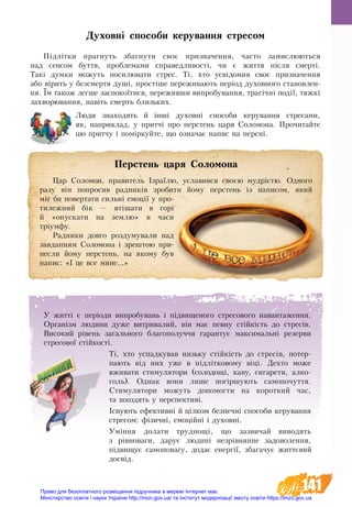 141
Духовні способи керування стресом
Підлітки прагнуть збагнути своє призначення, часто замислюються
над сенсом буття, проблемами справедливості, чи є життя після смерті.
Такі думки можуть посилювати стрес. Ті, хто усвідомив своє призначення
або вірить у безсмертя душі, простіше переживають період духовного становлен-
ня. Їм також легше заспокоїтися, переживши випробування, трагічні події, тяжкі
захворювання, навіть смерть близьких.
Люди знаходять й інші духовні способи керування стресами,
як, наприклад, у притчі про перстень царя Соломона. Прочитайте
цю притчу і поміркуйте, що означає напис на персні.
Перстень царя Соломона
Цар Соломон, правитель Ізраїлю, уславився своєю мудрістю. Одного
разу він попросив радників зробити йому перстень із написом, який
міг би повертати сильні емоції у про-
тилежний бік — втішати в горі
й «опускати на землю» в часи
тріумфу.
Радники довго роздумували над
завданням Соломона і зрештою при-
несли йому перстень, на якому був
напис: «І це все мине...»
У житті є періоди ви­про­бу­вань і підви­ще­но­го стре­со­во­го на­ван­та­жен­ня.
Ор­ганізм людини дуже ви­т­ри­ва­лий, він має певну стійкість до стресів.
Високий рівень загального благополуччя гарантує максимальні резерви
стресової стійкості.
Ті, хто ус­пад­ку­вав ­ни­зьку стійкість до стресів, потер-
пають від них уже в підлітко­во­му віці. Дехто може
вживати сти­му­ля­то­ри (солодощі, каву, сигарети, алко-
голь). Однак вони ли­ше погіршу­ють са­мо­по­чут­тя.
Стимулятори мо­жуть до­по­мог­ти на ко­рот­кий час,
та шко­дять у пер­спек­тиві.
Існують ефективні й цілком безпечні способи керування
стресом: фізичні, емоційні і духовні.
Уміння долати труд­но­щі, що за­зви­чай ви­во­дять
з рівно­ва­ги, да­рує лю­дині незрівнян­не за­до­во­лен­ня,
підви­щує са­мо­по­ва­гу, до­дає ене­р­­­­­­­­­гії, зба­га­чує життєвий
досвід.
Право для безоплатного розміщення підручника в мережі Інтернет має
Міністерство освіти і науки України http://mon.gov.ua/ та Інститут модернізації змісту освіти https://imzo.gov.ua
 