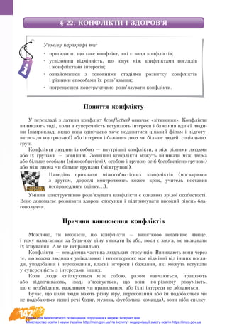 142
§ 22. КОНФЛІКТИ І ЗДОРОВ’Я
Поняття конфлікту
У пе­ре­кладі з ла­ти­ни конфлікт (conflictus) оз­на­чає «зіткнен­ня». Конфлікти
ви­ни­ка­ють тоді, ко­ли в су­пе­реч­ність всту­па­ють інте­ре­си і ба­жан­ня однієї лю­ди­
ни (на­при­клад, як­що во­на од­но­час­но хо­че по­ди­ви­ти­ся ціка­вий фільм і підго­ту­
ва­ти­сь до кон­троль­ної) або інте­ре­си і ба­жан­ня двох чи більше лю­дей, соціаль­них
груп.
Конфлікти лю­ди­ни із со­бою — внутрішні конфлікти, а між різни­ми людь­ми
або їх гру­па­ми — зовнішні. Зовнішні конфлікти мо­жуть ви­ни­ка­ти між дво­ма
або більше осо­ба­ми (міжо­со­бистісні), особою і гру­пою осіб (осо­бистісно-гру­пові)
або між дво­ма чи більше гру­па­ми (міжгру­пові).
Наведіть приклади міжособистісних конфліктів (посварився
з другом, дорослі контролюють кожен крок, учитель поставив
несправедливу оцінку...).
Уміння конструктивно розв’язувати конфлікти є ознакою зрілої особистості.
Воно допомагає розвивати здорові стосунки і підтримувати високий рівень бла-
гополуччя.
Причини виникнення конфліктів
Мож­ли­во, ти вва­жаєш, що конфлікти — винятково не­га­тив­не яви­ще,
і то­му на­ма­гаєшся за будь-яку ціну уни­ка­ти їх або, по­ки є змо­га, не виз­на­ва­ти
їх існу­ван­ня. Але це не­пра­виль­но.
Конфлікти — невід’ємна ча­с­ти­на людсь­ких сто­сунків. Ви­ни­ка­ють во­ни че­рез
те, що кож­на лю­ди­на є унікаль­ною і не­по­втор­ною: має відмінні від інших по­гля­
ди, упо­до­бан­ня і пе­ре­ко­нан­ня, власні інте­ре­си і ба­жан­ня, які можуть всту­пати
у су­пе­речність з інте­ре­са­ми інших.
Êî­ëè ëþ­äè ñï³ëêó­þòü­ñÿ ì³æ ñî­áîþ, ðà­çîì наâ÷àюòü­ñÿ, ïðà­öþ­þòü
àáî â³äïî­÷è­âà­þòü, ³íîä³ ç’ÿñî­âóºòüñÿ, ùî âî­íè ïî-ð³çíî­ìó ðî­çóì³þòü,
ùî º íå­îáõ³äíèì, âàæ­ëè­âèì ÷è ïðà­âèëü­íèì, àáî ¿õні ³íòå­ðå­ñè не збігаютьñÿ.
Буває, що êî­ëè ëþ­äè ìà­þòü ð³çíó â³ðó, ïå­ðå­êî­íàí­íÿ àáî ¿ì ïî­äî­áà­þòü­ñÿ ÷è
íå ïî­äî­áà­þòü­ñÿ певí³ ðå÷³ (îäÿã, ìó­çè­êà, ôóò­áîëü­íà êî­ìàí­äà), âî­íè ніби спілку-
Уцьому параграфі ти:
•	 пригадаєш, що таке конфлікт, які є види конфліктів;
•	 усвідомиш відмінність, що існує між конфліктами поглядів
і конфліктами інтересів;
•	 ознайомишся з основними стадіями розвитку конфліктів
і різними способами їх розв’язання;
•	 потренуєшся конструктивно розв’язувати конфлікти.
Право для безоплатного розміщення підручника в мережі Інтернет має
Міністерство освіти і науки України http://mon.gov.ua/ та Інститут модернізації змісту освіти https://imzo.gov.ua
 