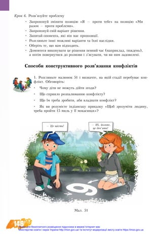 146
Крок 6. Розв’язуйте проблему
•	 Çàïðîïîíóé çì³íèòè ïîçèö³þ «ß — ïðî­òè òå­áå» íà ïî­çèö³þ «Ìè
ðà­çîì — ïðî­òè ïðî­áëå­ìè».
•	 Çàïðîïîíóé ñâ³é âàð³àíò ðішення.
•	 Çàïèòàé îïîíåíòà, ÿê³ â³í ìàº ïðîïîçèö³¿.
•	 Ðîçãëÿíüòå ³íø³ ìîæëèâ³ âàð³àíòè òà ¿õні íàñë³äêè.
•	 Îáåð³òü òе, ùî âàì ï³äõîäиòü.
•	 Äî­ìî­âòåñÿ âè­êî­íó­âà­òè öå ð³øåííÿ ïåâ­íèé ÷àñ (íà­ïðè­êëàä, òèæ­äåíü),
à ïîò³ì ïî­âåð­íó­òè­ñÿ äî ðîç­ìî­âè ³ ç’ÿñó­âà­òè, ÷è âè ним çàäîâîëåí³.
Способи конструктивного розв’язання конфліктів
1. Розгляньте малюнок 51 і визначте, на якій стадії перебуває кон-
флікт. Обговоріть:
•	 Чому діти не можуть дійти згоди?
•	 Що сприяло розпалюванню конфлікту?
•	 Що їм треба зробити, аби владнати конфлікт?
•	 Як ви розумієте індіанську приказку «Щоб зрозуміти людину,
треба пройти 15 миль у її мокасинах»?
Ìàë. 51
— Це шість! — Ні,  йолопе,   
це дев’ять!
Право для безоплатного розміщення підручника в мережі Інтернет має
Міністерство освіти і науки України http://mon.gov.ua/ та Інститут модернізації змісту освіти https://imzo.gov.ua
 
