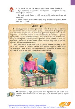 147
2. Прочитай притчу про подружжя «Давня мрія». Поміркуй:
•	 Про який вид конфлікту в ній ідеться — конфлікт поглядів
чи конфлікт інтересів?
•	 На якій стадії (див. с. 143) протягом 30 років перебував цей
конфлікт?
•	 Який спосіб розв’язання конфлікту обрало подружжя (див. 
мал. 50, с. 144)?
Об’єднайтесь у пари, розподіліть ролі й розіграйте, як би ви пове-
лися на місці кожного з них того дня, коли дружина спекла першу
булку.
Давня мрія
Чоловік і дружина прожили разом 30 років. У день ювілею дружи-
на, як завжди, спекла на сніданок булку — вона пекла її щоранку, це
було сімейною традицією. За сніданком розрізала булку навпіл і вже
збиралася, як завжди, подати чоловікові верхню її частину. Та раптом
передумала: «У день нашого ювілею я хочу сама з’їсти цю рум’яну ско-
ринку. Врешті-решт я це заслужила: тридцять років доглядала наш дім,
народила і виховала наших синів, увесь цей час зберігала чоловікові
вірність, любила і поважала його».
І вона тремтячою рукою передала чоловікові нижню частину булоч-
ки. А той, узявши її, сказав: «Який неоціненний дарунок, люба. Вже
тридцять років я не їв своєї улюбленої нижньої половини булочки, тому
що завжди вважав, що вона по праву належить тобі».
Право для безоплатного розміщення підручника в мережі Інтернет має
Міністерство освіти і науки України http://mon.gov.ua/ та Інститут модернізації змісту освіти https://imzo.gov.ua
 