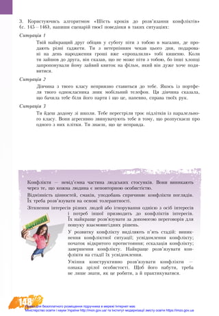 148
3. Користуючись алгоритмом «Шість кроків до розв’язання конфліктів»
(с. 145—146), напиши сценарій твоєї поведінки в таких ситуаціях:
Ситуація 1
Твій найкращий друг обіцяв у суботу піти з тобою в магазин, де про-
дають різні ґаджети. Ти з нетерпінням чекав цього дня, подарова-
ні на день народження гроші вже «пропалили» тобі кишеню. Коли
ти зайшов до друга, він сказав, що не може піти з тобою, бо інші хлопці
запропонували йому зайвий квиток на фільм, який він дуже хоче поди-
витися.
Ситуація 2
Дівчина з твого класу неприязно ставиться до тебе. Якось із портфе-
ля твого однокласника зник мобільний телефон. Ця дівчина сказала,
що бачила тебе біля його парти і що це, напевно, справа твоїх рук.
Ситуація 3
Ти йдеш додому зі школи. Тебе перестріли троє підлітків із паралельно-
го класу. Вони агресивно звинувачують тебе в тому, що розпускаєш про
одного з них плітки. Ти знаєш, що це неправда.
Конфлікти — невід’ємна ча­с­ти­на людсь­ких сто­сунків. Во­ни ви­ни­ка­ють
че­рез те, що кож­на лю­ди­на є не­по­втор­ною осо­бистістю.
Відмінність цінностей, смаків, уподобань спричиняє конфлікти поглядів.
Їх треба розв’язу­ва­ти на ос­нові то­ле­рант­ності.
Ç³òêíåí­íÿ ³íòå­ðåñ³â різних людей àáî ³ãíî­ðó­âàí­íÿ îä­íією з осіб ³íòå­ðåñ³â
³ ïî­òðåá ³íøîї призводить до êîíôë³êòів інте­ресів.
Їх найкраще розв’язу­ва­ти за допомогою пе­ре­го­ворів для
по­шу­ку взаємо­вигідних рішень.
У роз­вит­ку конфлікту виділя­ють п’ять стадій: ви­ник­
нен­ня конфлікт­ної си­ту­ації; усвідо­млен­ня конфлікту;
по­ча­ток відкри­то­го про­ти­сто­ян­ня; ес­ка­лація конфлікту;
за­вер­шен­ня конфлікту. Най­кра­ще розв’язу­ва­ти кон-
флікти на стадії їх усвідо­млен­ня.
Уміння кон­ст­рук­тив­но розв’язу­ва­ти конфлікти —
оз­на­ка зрілої осо­бис­­­то­сті. Щоб йо­го на­бу­ти, треба
не ли­ше зна­ти, як це ро­бити, а й прак­ти­ку­ва­ти­ся.
Право для безоплатного розміщення підручника в мережі Інтернет має
Міністерство освіти і науки України http://mon.gov.ua/ та Інститут модернізації змісту освіти https://imzo.gov.ua
 