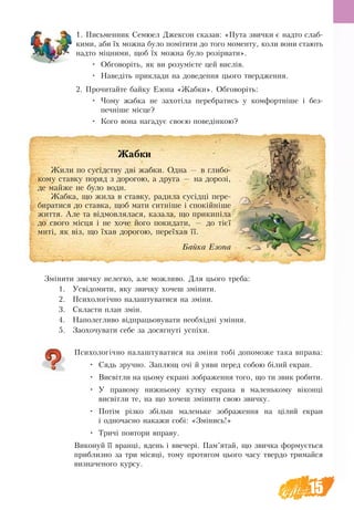 15
1. Письменник Семюел Джексон сказав: «Пута звички є надто слаб-
кими, аби їх можна було помітити до того моменту, коли вони стають
надто міцними, щоб їх можна було розірвати».
•	 Обговоріть, як ви розумієте цей вислів.
•	 Наведіть приклади на доведення цього твердження.
2. Прочитайте байку Езопа «Жабки». Обговоріть:
•	 Чому жабка не захотіла перебратись у комфортніше і без-
печніше місце?
•	 Кого вона нагадує своєю поведінкою?
Змінити звичку нелегко, але можливо. Для цього треба:
1.	 Усвідомити, яку звичку хочеш змінити.
2.	 Психологічно налаштуватися на зміни.
3.	 Скласти план змін.
4.	 Наполегливо відпрацьовувати необхідні уміння.
5.	 Заохочувати себе за досягнуті успіхи.
Психологічно налаштуватися на зміни тобі допоможе така вправа:
•	 Сядь зручно. Заплющ очі й уяви перед собою білий екран.
•	 Висвітли на цьому екрані зображення того, що ти звик робити.
•	 У правому нижньому кутку екрана в маленькому віконці
висвітли те, на що хочеш змінити свою звичку.
•	 Потім різко збільш маленьке зображення на цілий екран
і одночасно накажи собі: «Змінись!»
•	 Тричі повтори вправу.
Виконуй її вранці, вдень і ввечері. Пам’ятай, що звичка формується
приблизно за три місяці, тому протягом цього часу твердо тримайся
визначеного курсу.
Жабки
Жили по сусідству дві жабки. Одна — в глибо-
кому ставку поряд з дорогою, а друга — на дорозі,
де майже не було води.
Жабка, що жила в ставку, радила сусідці пере-
биратися до ставка, щоб мати ситніше і спокійніше
життя. Але та відмовлялася, казала, що прикипіла
до свого місця і не хоче його покидати, — до тієї
миті, як віз, що їхав дорогою, переїхав її.
Байка Езопа
 