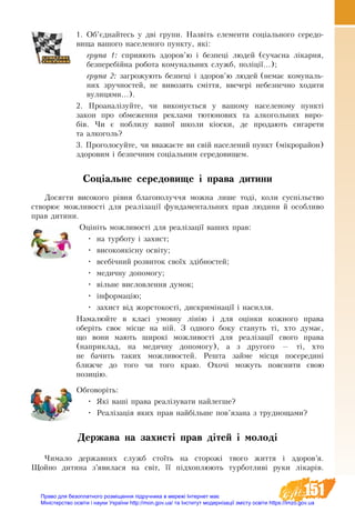 151
1. Об’єднайтесь у дві групи. Назвіть елементи соціального середо­
вища вашого населеного пункту, які:
група 1: сприяють здоров’ю і безпеці людей (сучасна лікарня,
безперебійна робота комунальних служб, поліції...);
група 2: загрожують безпеці і здоров’ю людей (немає комуналь-
них зручностей, не вивозять сміття, ввечері небезпечно ходити
вулицями...).
2. Проаналізуйте, чи виконується у вашому населеному пункті
закон про обмеження реклами тютюнових та алкогольних виро-
бів. Чи є поблизу вашої школи кіоски, де продають сигарети
та алкоголь?
3. Проголосуйте, чи вважаєте ви свій населений пункт (мікро­район)
здоровим і безпечним соціальним середовищем.
Соціальне середовище і права дитини
Досягти високого рівня благополуччя можна лише тоді, коли суспільство
створює можливості для реалізації фундаментальних прав людини й особливо
прав дитини.
Оцініть можливості для реалізації ваших прав:
•	 на турботу і захист;
•	 високоякісну освіту;
•	 всебічний розвиток своїх здібностей;
•	 медичну допомогу;
•	 вільне висловлення думок;
•	 інформацію;
•	 захист від жорстокості, дискримінації і насилля.
Намалюйте в класі умовну лінію і для оцінки кожного права
оберіть своє місце на ній. З одного боку стануть ті, хто думає,
що вони мають широкі можливості для реалізації свого права
(наприклад, на медичну допомогу), а з другого — ті, хто
не бачить таких можливостей. Решта займе місця посередині
ближче до  того чи того краю. Охочі можуть пояснити свою
позицію.
Обговоріть:
•	 Які ваші права реалізувати найлегше?
•	 Реалізація яких прав найбільше пов’язана з труднощами?
Держава на захисті прав дітей і молоді
Чимало державних служб стоїть на сторожі твого життя і здоров’я.
Щойно дитина з’явилася на світ, її підхоплюють турботливі руки лікарів.
Право для безоплатного розміщення підручника в мережі Інтернет має
Міністерство освіти і науки України http://mon.gov.ua/ та Інститут модернізації змісту освіти https://imzo.gov.ua
 