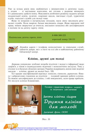 152
Уже за кілька років вона знайомиться з вихователями в дитячому садку,
а згодом — зі шкільними вчителями, які спільно з родиною виховують
її і допомагають здобути освіту. Можливість всебічного розвитку надають центри
позашкільної освіти, музичні, спортивні школи, мистецькі студії, туристичні
клуби, соціальні служби для молоді тощо.
Якщо ти потрапив в екстремальну ситуацію, маєш змогу викликати ряту-
вальні служби. Коли хворієш, батьки викликають лікаря. Якщо порушено твої
права, можеш звернутися до вчителя, шкільного психолога або зателефонувати
в поліцію чи на дитячу гарячу лінію.
Національна дитяча гаряча лінія
0-800-500-225
короткий номер 116-111
Дізнайся адреси і телефони психологічних та соціальних служб,
кабінетів довіри, які є в місті чи селі або в найближчому районному
(обласному) центрі.
Клініки, дружні для молоді
Держава усвідомлює особливі потреби підлітків і молоді в інформації щодо
здоров’я, а також в індивідуальних медичних і психологічних послугах. Тому у
столиці та в багатьох обласних центрах України відкривають якісно нові медичні
заклади — клініки, дружні до молоді (мал. 53).
Тут пра­цює кваліфіко­ва­ний пер­со­нал: пси­хо­лог, гіне­ко­лог, дерматолог. По­ва­
га і до­б­ро­зич­ли­ве став­лен­ня до підлітків — го­ло­вний прин­цип роботи клініки.
Ти мо­жеш за­те­ле­фо­ну­ва­ти до клініки, і тобі повідомлять, ко­ли кра­ще приїха­ти.
Усі по­слу­ги клініки без­ко­ш­товні.
Ìàë. 53
Право для безоплатного розміщення підручника в мережі Інтернет має
Міністерство освіти і науки України http://mon.gov.ua/ та Інститут модернізації змісту освіти https://imzo.gov.ua
 