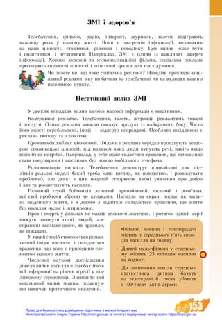 153
ЗМІ і здоров’я
Телебачення, фільми, радіо, інтернет, журнали, газети відіграють
важливу роль у нашому житті. Вони є джерелом інформації, впливають
на наші цінності, ставлення, рішення і поведінку. Цей вплив може бути
і позитивним, і негативним. Наприклад, ЗМІ є одним із важливих джерел
інформації. Хороші художні та мультиплікаційні фільми, соціальна реклама
пропагують справжні цінності і позитивні зразки для наслідування.
Чи знаєте ви, що таке соціальна реклама? Наведіть приклади соці-
альної реклами, яку ви бачили на телебаченні чи на вулицях вашого
населеного пункту.
Негативний вплив ЗМІ
У деяких випадках вплив засобів масової інформації є негативним.
Комерційна реклама. Телебачення, газети, журнали рекламують товари
і послуги. Однак реклама завжди ïîêàçóє ïðîäóêò іç найêðàùîãî áîêó. ×àñòî
його якості ïåðåá³ëüøåíі, ³íîä³ — â³äâåðòî íåïðàâäèâі. Особливо шкідливою є
реклама тютюну та алкоголю.
Пропаганда хибних цінностей. Фільми і реклама нерідко пропагують нездо-
рові споживацькі цінності, під впливом яких люди купують речі, навіть якщо
вони їм не потрібні. Наприклад, у тебе може скластися враження, що неможливо
стати популярним і щасливим без нового мобільного телефона.
Романтизація насилля. Телебачення демонструє привабливі для під-
літків рольові моделі (який треба мати вигляд, як поводитись і розв’язувати
проблеми), але деякі з цих моделей створюють хибні уявлення про добро
і зло та романтизують насилля.
Головний герой бойовиків зазвичай привабливий, сильний і розв’язує
всі свої проблеми зброєю чи кулаками. Насилля на екрані постає як части-
на щоденного життя, і в декого з підлітків складається враження, що життя
без насилля нудне і неприродне.
Кров і смерть у фільмах не мають великого значення. Протягом однієї серії
можуть загинути сотні людей, але
справжні наслідки цього, як правило,
не показано.
У такий спосіб створюється роман-
тичний імідж насилля, і складається
враження, що воно є природним еле-
ментом нашого життя.
Численні наукові дослідження
довели вплив насилля в засобах масо-
вої інформації на рівень агресії у під-
літковому середовищі. Зменшити цей
негативний вплив можна, розвинув-
ши навички критичного мислення.
•	 Фільми, новини і телепередачі
містять у середньому п’ять епізо-
дів насилля на годину.
•	 Дитячі мультфільми у середньо-
му містять 25 епізодів насилля
на годину.
•	 До закінчення школи середньо-
статистична дитина бачить
на  телеекрані 8 тисяч убивств
і 100 тисяч актів агресії.
Право для безоплатного розміщення підручника в мережі Інтернет має
Міністерство освіти і науки України http://mon.gov.ua/ та Інститут модернізації змісту освіти https://imzo.gov.ua
 