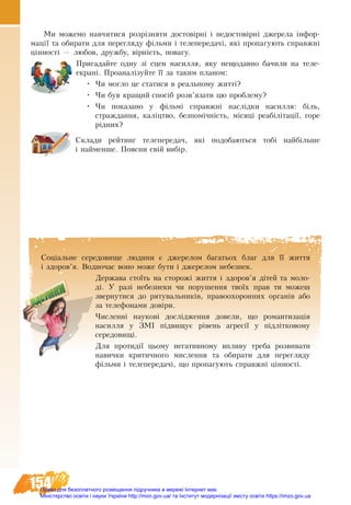 154
Ми можемо навчитися розрізняти достовірні і недостовірні джерела інфор-
мації та обирати для перегляду фільми і телепередачі, які пропагують справжні
цінності — любов, дружбу, вірність, повагу.
Пригадайте одну зі сцен насилля, яку нещодавно бачили на теле-
екрані. Проаналізуйте її за таким планом:
•	 Чи могло це статися в реальному житті?
•	 Чи був кращий спосіб розв’язати цю проблему?
•	 Чи показано у фільмі справжні наслідки насилля: біль,
страждання, каліцтво, безпомічність, місяці реабілітації, горе
рідних?
Склади рейтинг телепередач, які подобаються тобі найбільше
і найменше. Поясни свій вибір.
Соціальне середовище людини є джерелом багатьох благ для її життя
і здоров’я. Водночас воно може бути і джерелом небезпек.
Держава стоїть на сторожі життя і здоров’я дітей та моло-
ді. У разі небезпеки чи порушення твоїх прав ти можеш
звернутися до рятувальників, правоохоронних органів або
за телефонами довіри.
Численні наукові дослідження довели, що романтизація
насилля у ЗМІ підвищує рівень агресії у підлітковому
середовищі.
Для протидії цьому негативному впливу треба розвивати
навички критичного мислення та обирати для перегляду
фільми і телепередачі, що пропагують справжні цінності.
Право для безоплатного розміщення підручника в мережі Інтернет має
Міністерство освіти і науки України http://mon.gov.ua/ та Інститут модернізації змісту освіти https://imzo.gov.ua
 