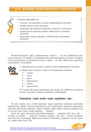 155
§ 24. ВПЛИВИ НАЙБЛИЖЧОГО ОТОЧЕННЯ
Родина (опікуни), друзі, однокласники, вчителі — це твоє найближче соці-
альне оточення. У процесі спілкування між вами виникають стосунки і відбува-
ється взаємовплив: ти впливаєш на них, а вони — на тебе. Цей вплив може бути
позитивним і негативним.
1. Запиши імена десятьох людей зі свого найближчого оточення.
2. Оціни твої стосунки з ними за п’ятибальною шкалою:
5 — чудові;
4 — теплі;
3 — рівні;
2 — прохолодні;
1 — погані;
0 — дуже погані.
3. У парах або групах розкажіть про людей, які найбільше вплинули
на вас, стосунки з якими ви вважаєте особливими.
Синергія: один плюс один дорівнює три
Ти вже знаєш, що у своїй поведінці люди керуються певними життєвими
принципами. Деякі з них ми розглянули у § 3 підручника: принцип керманича,
принцип оптимізму, принцип «бери і давай» тощо. Якщо людина дотримується
їх, на неї чекає успіх, якщо порушує — невдачі.
Існує ще один важливий життєвий принцип — синергія (від англ. syn —
спільна та energy — енергія). Синергія означає, що ціле є значно більшим,
ніж сума його складових. Приклади синергії знаходимо у природі, техніці, музи-
ці, спорті тощо (мал. 54).
Уцьому параграфі ти:
•	 з’ясуєш, хто належить до твого найближчого оточення;
•	 оціниш якість своїх стосунків;
•	 дізнаєшся про переваги принципу синергії у стосунках;
•	 проаналізуєш можливі ризики найближчого оточення
підлітків;
•	 пригадаєш ознаки дружніх і небезпечних підліткових
компаній.
Право для безоплатного розміщення підручника в мережі Інтернет має
Міністерство освіти і науки України http://mon.gov.ua/ та Інститут модернізації змісту освіти https://imzo.gov.ua
 