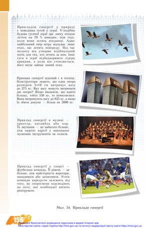 156
Ìàë. 54. Приклади синергії
Прикладом синергії у природі
є поведінка гусей у зграї. V-подібна
будова гусячої зграї дає змогу птахам
летіти на 70  % швидше, ніж тоді,
коли вони летять поодинці. Адже
найбільший опір вітру відчуває лише
птах, що летить попереду. Під час
польоту він утворює підіймальний
потік для тих, хто летить за ним. Інші
гуси в зграї підбадьорюють лідера
криками, а коли він стомлюється,
його місце займає інший птах.
Принцип синергії відомий і в техніці.
Конструктори знають, що одна опора
розміром 5×10 см витримує вагу
до 275 кг. Яку вагу можуть витримати
дві опори? Якщо вважаєш, що вдвічі
більшу, тобто 550 кг, то помиляєшся.
Вони витримують вагу до 825 кг, а якщо
їх збити докупи — більш як 2000 кг.
Приклад синергії в музиці —
оркестр, ансамбль або хор.
Їх звучання — це набагато більше,
ніж окремі партії у виконанні
музичних інструментів чи голосів.
Приклад синергії у спорті —
футбольна команда. Її рівень — це
більше, ніж майстерність воротаря,
нападників або захисників. Успіх
команди передусім залежить від
того, як спортсмени взаємодіють
на полі, які комбінації вміють
розігрувати.
Право для безоплатного розміщення підручника в мережі Інтернет має
Міністерство освіти і науки України http://mon.gov.ua/ та Інститут модернізації змісту освіти https://imzo.gov.ua
 