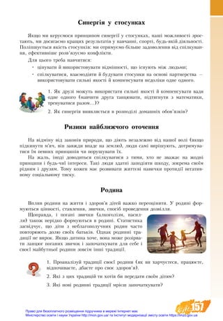 157
Синергія у стосунках
Якщо ми керуємося принципом синергії у стосунках, наші можливості зрос-
тають, ми досягаємо кращих результатів у навчанні, спорті, будь-якій діяльності.
Поліпшується якість стосунків: ми отримуємо більше задово­лення від спілкуван-
ня, ефективніше розв’язуємо конфлікти.
Для цього треба навчитися:
•	 цінувати й використовувати відмінності, що існують між людьми;
•	 спілкуватися, взаємодіяти й будувати стосунки на основі партнерства —
використовувати сильні якості й компенсувати недоліки одне одного.
1. Як друзі можуть використати сильні якості й компенсувати вади
одне одного (навчити друга танцювати, підтягнути з математики,
тренуватися разом...)?
2. Як синергія виявляється в розподілі домашніх обов’язків?
Ризики найближчого оточення
На відміну від законів природи, що діють незалежно від нашої волі (якщо
підкинути м’яч, він завжди впаде на землю), люди самі вирішують, дотримува-
тися їм певних принципів чи порушувати їх.
На жаль, іноді доводиться спілкуватися з тими, хто не зважає на жодні
принципи і будь-чиї інтереси. Такі люди здатні заподіяти шкоду, зокрема своїм
рідним і друзям. Тому кожен має розвивати життєві навички протидії негатив-
ному соціальному тиску.
Родина
Вплив родини на життя і здоров’я дітей важко переоцінити. У родині фор-
муються цінності, ставлення, звички, спосіб проведення дозвілля.
Щоправда, і погані звички (алкоголізм, насил-
ля) також нерідко формуються в родині. Статистика
засвідчує, що діти з неблагополучних родин часто
повторюють долю своїх батьків. Однак родинні тра-
диції не вирок. Якщо дитина хоче, вона може розірва-
ти ланцюг поганих звичок і започаткувати для себе і
своєї майбутньої родини зовсім інші традиції.
1. Проаналізуй традиції своєї родини (як ви харчуєтеся, працюєте,
відпочиваєте, дбаєте про своє здоров’я).
2. Які з цих традицій ти хотів би передати своїм дітям?
3. Які нові родинні традиції мрієш започаткувати?
Право для безоплатного розміщення підручника в мережі Інтернет має
Міністерство освіти і науки України http://mon.gov.ua/ та Інститут модернізації змісту освіти https://imzo.gov.ua
 