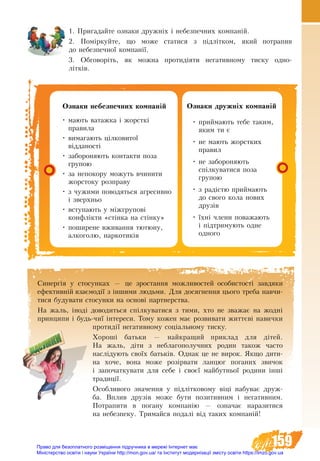 159
1. Пригадайте ознаки дружніх і небезпечних компаній.
2. Поміркуйте, що може статися з підлітком, який потрапив
до небезпечної компанії.
3. Обговоріть, як можна протидіяти негативному тиску одно-
літків.
Îçíàêè äðóæíіх êîìïàí³й
•	ïðèéìàють òåáå òàêèì,
ÿêèì òè º
•	íå ìàють æîðñòêèõ
ïðàâèë
•	íå çàáîðîíÿють
ñï³ëêóâàòèñÿ ïîçà
ãðóïîþ
•	ç ðàä³ñòþ ïðèéìàють
до ñâîго êîëа íîâèõ
äðóç³â
•	¿хні ÷ëåíè ïîâàæàþòü
³ ï³äòðèìóþòü îäíе
îäíîãî
Îçíàêè íåáåçïå÷íèõ êîìïàí³é
•	ìàþòü âàòàæêà ³ æîðñòê³
ïðàâèëà
•	âèìàãàþòü цілковитî¿
â³ääàíîñò³
•	заборонÿþòü êîíòàêòи ïîçà
ãðóïîþ
•	çà íåïîêîðó ìîæóòü â÷èíèòè
æîðñòîêó ðîçïðàâó
•	ç ÷óæèìè ïîâîäÿòüñÿ àãðåñèâíî
³ çâåðõíüî
•	âñòóïàþòü ó ì³æãðóïîâ³
êîíôë³êòè «ñò³íêà íà ñò³íêó»
•	ïîøèðåíå âæèâàííÿ òþòþíó,
àëêîãîëþ, íàðêîòèê³â
Синергія у стосунках — це зростання можливостей особистості завдяки
ефективній взаємодії з іншими людьми. Для досягнення цього треба навчи-
тися будувати стосунки на основі партнерства.
На жаль, іноді доводиться спілкуватися з тими, хто не зважає на жодні
принципи і будь-чиї інтереси. Тому кожен має розвивати життєві навички
протидії негативному соціальному тиску.
Хороші батьки — найкращий приклад для дітей.
На жаль, діти з неблагополучних родин також часто
наслідують своїх батьків. Однак це не вирок. Якщо дити-
на хоче, вона може розірвати ланцюг поганих звичок
і започаткувати для себе і своєї майбутньої родини інші
традиції.
Особ­ли­во­го зна­чен­ня у підлітковому віці на­бу­ває друж­
ба. Вплив друзів може бути позитивним і негативним.
Ïîòðàïèòè â поганó êîìïàí³þ — îçíà÷àº íàðàçèòèñÿ
íà íåáåçïåêó. Òðèìàéñÿ ïîäàë³ â³ä òàêèõ êîìïàí³é!
Право для безоплатного розміщення підручника в мережі Інтернет має
Міністерство освіти і науки України http://mon.gov.ua/ та Інститут модернізації змісту освіти https://imzo.gov.ua
 