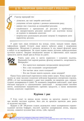 160
§ 25. ХВОРОБИ ЦИВІЛІЗАЦІЇ І РЕКЛАМА
У давні часи люди потерпали від холоду, спеки, нападів хижих звірів,
інфекційних хвороб. Сучасні люди живуть набагато довше і незрівнянно
комфортніше. Механізми й автомати звільнили їх від тяжкої фізичної праці
в побуті та на виробництві. За лічені години можна дістатись найвіддаленіших
куточків планети. Завдяки винайденню вакцин та ефективних ліків середня
тривалість життя людей зросла більш як удвічі.
Уявіть один день із життя первісного і сучасного підлітка.
Порівняйте їхні харчові раціони, фізичну активність, загартованість.
Поміркуйте:
•	 Хто харчується переважно натуральними продуктами?
•	 Хто з них сильніший і загартованіший?
•	 Хто частіше лягає спати голодним?
•	 Хто має більше шансів одужати, якщо захворів?
Однак блага цивілізації спричинили появу нових загроз. Тепер людям загро-
жують не лише численні техногенні небезпеки (ураження електричним струмом,
ДТП), а й такі малопоширені у давні часи хвороби, як ожиріння, рак, серцево-
судинні захворювання й діабет. Їх називають хворобами цивілізації, адже вони
пов’язані передусім із «досягненнями» цивілізації — малорухливим способом
життя, споживанням перероблених харчових продуктів, а також вживанням
тютюну, алкоголю і наркотиків.
Куріння і рак
У 6-му класі ти вивчав вплив тютюну на організм людини і знаєш
про негайні наслідки куріння, його дію на організм протягом двох років
та віддалені наслідки.
Êóðöÿì іç 20—30-річним ñòàæåì çàãðîæóють òÿæêі çàõâîðþâàнíя ñåðöåâî-
ñóäèííî¿ ñèñòåìè (³íôàðêò, ³íñóëüò), õðîí³÷íі çàõâîðþâàííÿ ëåãåíü, âèðàçêа
øëóíêу, çëîÿê³ñíі ïóõëèíи (ðàê ëåãåíü, ãóáè, ãîðòàí³).
Уцьому параграфі ти:
•	 дізнаєшся, що таке хвороби цивілізації;
•	 усвідомиш зв’язок куріння з ризиком виникнення раку;
•	 оціниш своє ставлення до комерційної реклами;
•	 ознайомишся з принципами дії реклами і прийомами,
які використовують рекламні кампанії для залучення молоді
до куріння та вживання алкоголю;
•	 потренуєшся розпізнавати рекламні хитрощі й створювати анти-
наркотичну рекламу.
Право для безоплатного розміщення підручника в мережі Інтернет має
Міністерство освіти і науки України http://mon.gov.ua/ та Інститут модернізації змісту освіти https://imzo.gov.ua
 
