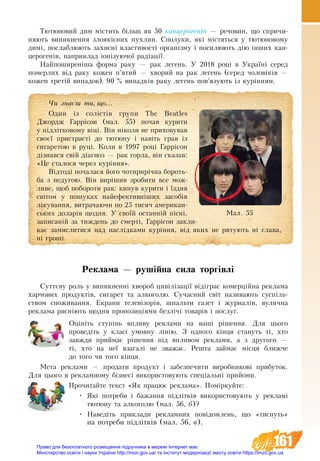 161
Тютюновий дим містить більш як 50 канцерогенів — речовин, що спричи-
няють виникнення злоякісних пухлин. Сполуки, які містяться у тютюновому
димі, послаблюють захисні властивості організму і посилюють дію інших кан-
церогенів, наприклад іонізуючої радіації.
Найпоширеніша форма раку — рак легень. У 2018 році в Україні серед
померлих від раку кожен п’ятий — хворий на рак легень (серед чоловіків —
кожен третій випадок). 90 % випадків раку легень пов’язують із курінням.
Реклама — рушійна сила торгівлі
Суттєву роль у виникненні хвороб цивілізації відіграє комерційна реклама
харчових продуктів, сигарет та алкоголю. Сучасний світ називають суспіль-
ством споживання. Екрани телевізорів, шпальти газет і журналів, вулична
реклама рясніють щодня пропозиціями безлічі товарів і послуг.
Îö³í³òü ñòóï³íü âïëèâó ðåêëàìè íà âàø³ ð³øåííÿ. Äëÿ öüîãî
ïðîâåä³òü у êëàñ³ óìîâíó ë³í³þ. Ç îäíîãî ê³íöÿ ñòàíóòü ò³, õòî
завжди ïðèéìàº рішення ï³ä âïëèâîì ðåêëàìè, à ç другîãî —
ò³, õòî íà íå¿ âçàãàë³ íå çâàæàº. Ðåøòà çàéìàє ì³ñöÿ áëèæ÷å
äî òîãî ÷è тîãî êінця.
Мåòа реклами — продати продукт і забезпечити виробникові прибуток.
Для цього в рекламному бізнесі використовують спеціальні прийоми.
Прочитайте текст «Як працює реклама». Поміркуйте:
•	 Які потреби і бажання підлітків використовують у рекламі
тютюну та алкоголю (мал. 56, б)?
•	 Наведіть приклади рекламних повідомлень, що «тиснуть»
на потреби підлітків (мал. 56, в).
×è çíàºø òè, ùî...
Один із солістів групи The Beatles
Джордж Гаррісон (мал. 55) почав курити
у підлітковому віці. Він ніколи не приховував
своєї пристрасті до тютюну і навіть грав із
сигаретою в руці. Коли в 1997 році Гаррісон
дізнався свій діагноз — рак горла, він сказав:
«Це сталося через куріння».
Відтоді почалася його чотирирічна бо­роть­
ба з недугою. Він вирішив зробити все мож-
ливе, щоб побороти рак: кинув курити і їздив
світом у пошуках найефективніших засобів
лікування, витрачаючи по 25 тисяч американ-
ських доларів щодня. У своїй останній пісні,
записаній за тиждень до смерті, Гаррісон закли-
кає замислитися над наслідками куріння, від яких не рятують ні слава,
ні гроші.
Ìàë. 55
Право для безоплатного розміщення підручника в мережі Інтернет має
Міністерство освіти і науки України http://mon.gov.ua/ та Інститут модернізації змісту освіти https://imzo.gov.ua
 