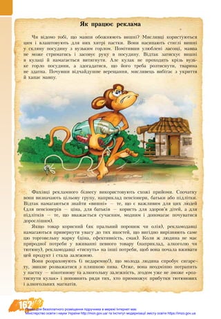 162
ßê ïðàöþº ðåêëàìà
Чи відомо тобі, що мавпи обожнюють вишні? Мисливці користуються
цим і влаштовують для них хитрі пастки. Вони насипають стиглі вишні
у скляну посудину з вузьким горлом. Помітивши улюблені ласощі, мавпа
не може стриматись і засовує руку в посудину. Відтак затискує вишні
в кулаці й намагається витягнути. Але кулак не проходить крізь вузь-
ке горло посудини, а здогадатися, що його треба розтиснути, тварина
не здатна. Почувши відчайдушне верещання, мисливець вибігає з укриття
й хапає мавпу.
Фàõ³âö³ ðåêëàìíîãî á³çíåñó використовують схожі прийоми. Спочатку
вони âèçíà÷àþòü ö³ëüîâó ãðóïó, íàïðèêëàä ïåíñ³îíåðè, áàòüêè àáî ï³äë³òêè.
Відтак íàìàãàþòüñÿ çíàéòè «вишні» — òå, ùî º âàæëèâèì äëÿ öèõ ëþäåé
(äëÿ ïåíñ³îíåð³â — ö³íà, äëÿ áàòüê³â — êîðèñòü äëÿ çäîðîâ’ÿ ä³òåé, à äëÿ
ï³äë³òê³â — òå, ùî вважається сучасним, модним і äîïîìàãàº ïî÷óâàòèñÿ
äîðîñë³øèì).
ßêùî òîâàð êîðèñíèé (ÿê ïðàëüíèé ïîðîøîê ÷è îë³ÿ), ðåêëàìîäàâö³
íàìàãàþòüñÿ ïðèâåðíóòè óâàãó äî òèõ ÿêîñòåé, ùî âèã³äíî âиð³çíÿþòü ñàìå
öþ òîðãîâельну ìàðêó (ö³íà, åôåêòèâí³ñòü, ñìàê). Коли æ ëþäèна íå ìàє
ïðèðîäíî¿ ïîòðåáè ó âæèâàíí³ певного товару (íàïðèêëàä, àëêîãîëþ ÷è
òþòþíó), ðåêëàìîäàâö³ «тиснуть» на ³íø³ ïîòðåáè, ùîá воíà ïî÷àëà âæèâàòè
цей продукт ³ стàëà çàëåæíîþ.
Вони розраховують (³ íå­äà­ðåì­íî!), ùî ìî­ëî­äà ëþ­äè­íà ñïðî­áóє ñè­ãà­ðå­
òó, çâèêíе ðîçâàæàòèñя ç ïëÿøêîþ ïèâà. Отже, вона неодмінно ïî­òðà­ïèòü
ó пастку — í³êî­òèí­овó òà àëêîãîëüíó çà­ëåæí³ñòü, згодом уже не зможе «роз-
тиснути кулак» і ïî­ïîâ­íèòü ðÿ­äè òèõ, õòî примножує прибутки тютюнових
і алкогольних магнатів.
Право для безоплатного розміщення підручника в мережі Інтернет має
Міністерство освіти і науки України http://mon.gov.ua/ та Інститут модернізації змісту освіти https://imzo.gov.ua
 