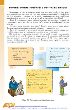 164
Ìàë. 56. Хитрощі комерційної реклами
Прагнення ï³äë³òêà
•	 áóòè ñó÷àñíèì, ìîäíèì
•	 ìàòè äðóç³â
•	 ïðèéìàòè äîðîñë³
ð³øåííÿ
•	 áóòè ïîïóëÿðíèì
•	 äîñÿãòè óñï³õó
Çì³ñò ïîâ³äîìëåíü
«ß (òàêèé êðóòèé, ïîïóëÿðíèé)
öå ëþáëþ!»
«Òè ùî — ³íîïëàíåòÿíèí?»
«Öå äëÿ ñïðàâæí³õ ÷îëîâ³ê³â!»
«Краще разом».
«Ä³â÷àòà (õëîïö³) ëþáëÿòü
òàêèõ».
«Зупини час — відчуй життя».
Прагнення âèðîáíèêà
•	 ïðîäàòè á³ëüøå òîâàðó
•	 ðîçøèðèòè ðèíîê
çáóòó
•	 çàáåçïå÷èòè ïî­ïèò
ó ìàé­áóò­íüîìó
Ðåêëàìí³ ñòðàòåã³¿ òþòþíîâèõ і àëêîãîëüíèõ êоìïàí³é
Âèðîáíèêè òþòþíó òà àëêîãîëþ îò­ðè­ìó­þòü âå­ëè­÷åçí³ ïðè­áóò­êè ³ íå ìà­þòü
íàì³ðó â³äìîâ­ëÿ­òè­ñÿ â³ä íèõ, хоч ¿õíÿ ïðî­äóêö³ÿ øêî­äèòü çäî­ðîâ’þ ëþ­äåé. Ãî­ëî­
âíå ¿õнє çà­âäàí­íÿ — çà­ëó­÷è­òè äî куріííÿ ³ âæèâàííÿ àëêîãîëþ ÿêнайá³ëüøå
ìî­ëîä³ çàì³ñòü òèõ, õòî êè­íóâ курити (ïèòè) ÷è âæå ïî­ìåð (мал. 56, а).
Вони будь-якими спо­со­бами íà­ìà­ãà­þòü­ñÿ äî­âå­ñ­òè, ùî ëþ­äè­íó ç ñè­ãà­ðå­òîþ
ñó­ïðîâîäæóº óñï³õ, ùî òой, õòî куриòü ³ ï’є, íà­ëå­æиòü äî найêðà­ùî¿ ÷à­ñ­òè­íè
ëþä­ñò­âà.
«Ви маєте пра­во ка­за­ти те, що ду­маєте! Ви маєте пра­во ро­би­ти те, що хочете!
Ви маєте пра­во роз­по­ря­д­жа­ти­ся своїм жит­тям!» — заявляють вони.
Водночас тþ­òþ­íîâ³ òà àëêîãîëüí³ êîì­ïàí³¿ називають ïî­ðóø­íè­êà­ìè ïðàâ
³ ñâî­áîä ëþ­äè­íè тих, õòî ïðî­âî­äèòü àíòè­íàð­êîòè÷íó ïðî­ïà­ãàí­äó.
Як ñïîí­ñî­ðè ñïîð­òèâ­íèõ çìà­ãàíü ці компанії ëó­êà­âî стверджують,
ùî ìî­ëîä³ñòü íå ìî­æå ³ñíó­âà­òè áåç àçàð­òó, ðè­çè­êó ³ нехтування небезпеками.
Під час виступу тютюновий магнат якось заявив: «У 35 років лю­ди­на праг­не
спо­кою і стабільності, а в 15 років їй потрібно де­що інше: пе­ре­дусім во­на хо­че
на­со­ло­д­жу­ва­ти­ся жит­тям!»
а
в
б
Право для безоплатного розміщення підручника в мережі Інтернет має
Міністерство освіти і науки України http://mon.gov.ua/ та Інститут модернізації змісту освіти https://imzo.gov.ua
 