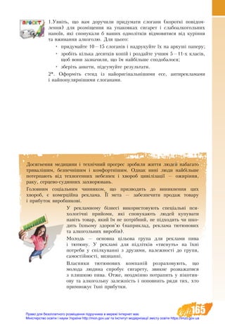 165
1.Уявіть, що вам доручили придумати слогани (короткі повідом­
лення) для розміщення на упаковках сигарет і слабоалкогольних
напоїв, які спонукали б ваших однолітків відмовитися від куріння
та вживання алкоголю. Для цього:
•	 придумайте 10—15 слоганів і надрукуйте їх на аркуші паперу;
•	 зробіть кілька десятків копій і роздайте учням 5—11-х класів,
щоб вони зазначили, що їм найбільше сподобалося;
•	 зберіть анкети, підсумуйте результати.
2*. Оформіть стенд із най­о­ри­гі­наль­ні­ши­ми есе, антирекламами
і найпопулярнішими слоганами.
Досягнення медицини і технічний прогрес зробили життя людей набагато
тривалішим, безпечнішим і комфортнішим. Однак нині люди найбільше
потерпають від техногенних небезпек і хвороб цивілізації — ожиріння,
раку, серцево-судинних захворювань.
Головним соціальним чинником, що призводить до виникнення цих
хвороб, є комерційна реклама. Її мета — забезпечити продаж товару
і прибуток виробникові.
У рекламному бізнесі використовують спеціальні пси-
хологічні прийоми, які спонукають людей купувати
навіть товар, який їм не потрібний, не підходить чи шко-
дить їхньому здоров’ю (наприклад, реклама тютюнових
та алкогольних виробів).
Молодь — основна цільова група для реклами пива
і тютюну. У рекламі для ï³äë³òê³â «òèñíóòü» íà ¿õні
ïîòðåáè ó ñï³ëêóâàíí³ ç äðóçÿìè, íàëåæíîñò³ äî ãðóïè,
ñàìîñò³éíîñò³, âèçíàíí³.
Âëàñ­íè­êè òþ­òþ­íî­âèõ êîì­ïàí³é розраховують, ùî
ìî­ëî­äà ëþ­äè­íà ñïðî­áóє ñè­ãà­ðå­òó, çâèêíе ðîçâàæàòèñя
ç ïëÿøêîþ ïèâà. Отже, неодмінно ïî­òðà­ïèòü ó í³êî­òèí­
овó òà àëêîãîëüíó çà­ëåæí³ñòü ³ ïî­ïîâ­íèòü ðÿ­äè òèõ, õòî
ïðè­ìíî­æóº ¿õí³ ïðè­áóò­êè.
Право для безоплатного розміщення підручника в мережі Інтернет має
Міністерство освіти і науки України http://mon.gov.ua/ та Інститут модернізації змісту освіти https://imzo.gov.ua
 