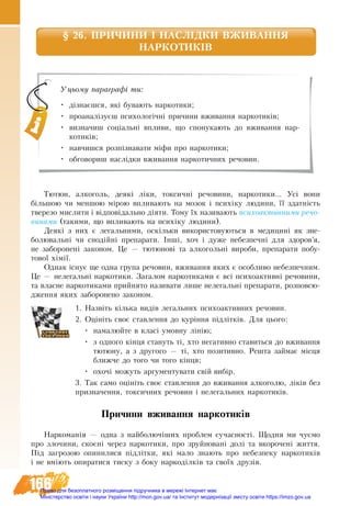 166
§ 26. ПРИЧИНИ І НАСЛІДКИ ВЖИВАННЯ 
НАРКОТИКІВ
Тю­тюн, ал­ко­голь, де­які ліки, ток­сичні ре­чо­ви­ни, нар­ко­ти­ки... Усі во­ни
більшою чи мен­шою мірою впли­ва­ють на мо­зок і психіку лю­ди­ни, її здатність
тве­ре­зо мис­ли­ти і відповідаль­но діяти. То­му їх на­зи­ва­ють пси­хо­ак­тив­ни­ми ре­чо­
ви­на­ми (такими, що впливають на психіку людини).
Де­які з них є ле­галь­ни­ми, оскільки ви­ко­ри­с­то­ву­ють­ся в ме­ди­цині як зне­
бо­лю­вальні чи снодійні препарати. Інші, хоч і ду­же не­без­печ­ні для здо­ров’я,
не за­бо­ро­не­ні за­ко­ном. Це — тю­тю­нові та ал­ко­гольні ви­ро­би, пре­па­ра­ти по­бу­
то­вої хімії.
Однак існує ще од­на гру­па ре­чо­вин, вжи­ван­ня яких є особ­ли­во не­без­печ­ним.
Це — нелегальні нар­ко­ти­ки. За­га­лом наркотиками є всі пси­хо­ак­тивні ре­чо­ви­ни,
та влас­не нар­ко­ти­ка­ми прий­ня­то на­зи­ва­ти ли­ше не­ле­гальні пре­па­ра­ти, роз­пов­сю­
д­жен­ня яких за­бо­ро­не­но законом.
1. Назвіть кілька видів легальних психоактивних речовин.
2. Оцініть своє ставлення до куріння підлітків. Для цього:
•	 намалюйте в класі умовну лінію;
•	 з îäíîãî ê³íöÿ ñòàíóòü ò³, õòî негативно ставиться до вживання
тютюну, а з другого — ті, хто позитивно. Рåøòà çàéìàє ì³ñöÿ
áëèæ÷å äî òîãî ÷è тîãî êінця;
•	 охочі можуть аргументувати свій вибір.
3. Так само оцініть своє ставлення до вживання алкоголю, ліків без
призначення, токсичних речовин і нелегальних наркотиків.
Причини вживання наркотиків
Нар­ко­манія — од­на з най­бо­лючіших про­блем су­час­ності. Щод­ня ми чуємо
про зло­чи­ни, скоєні через наркотики, про зруй­но­вані долі та вко­ро­чені жит­тя.
Під за­гро­зою опи­ни­ли­ся підлітки, які ма­ло зна­ють про не­без­пе­ку нар­ко­тиків
і не вміють опиратися тиску з боку наркоділків та своїх друзів.
Уцьому параграфі ти:
•	 дізнаєшся, які бувають наркотики;
•	 проаналізуєш психологічні причини вживання наркотиків;
•	 визначиш соціальні впливи, що спонукають до вживання нар-
котиків;
•	 навчишся розпізнавати міфи про наркотики;
•	 обговориш наслідки вживання наркотичних речовин.
Право для безоплатного розміщення підручника в мережі Інтернет має
Міністерство освіти і науки України http://mon.gov.ua/ та Інститут модернізації змісту освіти https://imzo.gov.ua
 