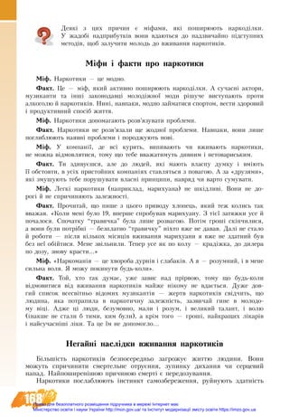168
Деякі з цих причин є міфами, які поширюють наркоділки.
У жа­добі над­при­бут­ків вони вда­ють­ся до над­зви­чай­но підступ­них
методів, щоб за­лу­чи­ти молодь до вживання нар­ко­тиків.
Міфи і факти про наркотики
Ì³ô. Наркотики — це модно.
Ôàêò. Це — міф, який активно поширюють наркоділки. А сучасні àêòîðè,
ìóçèêàíòè òà ³íø³ çàêîíîäàâö³ ìîëîä³æíî¿ ìîäè ð³øó÷å âèñòóïàþòü ïðîòè
àëêîãîëþ é íàðêîòèê³â. Íèí³, íàâïàêè, ìîäíî çàéìàòèñÿ ñïîðòîì, âåñòè çäîðîâèé
і продуктивний ñïîñ³á æèòòÿ.
Ì³ô. Наркотики äîïîìàãàþòü ðîçâ’ÿçувàòè ïðîáëåìè.
Ôàêò. Наркотики не розв’язали ще жодної проблеми. Нàâïàêè, вони ëèøå
ïîãëèáëþþòü наявні ïðîáëåìè ³ ïîðîäæóþòü íîâ³.
Ì³ô. У компанії, де всі курять, випивають чи вживають наркотики,
не можна відмовлятися, тому що тебе вважатимуть дивним і нетовариським.
Ôàêò. Ти здивуєшся, але до людей, які мають власну думку і вміють
її обстояти, в усіх пристойних компаніях ставляться з повагою. А за «друзями»,
які змушують тебе порушувати власні принципи, навряд чи варто сумувати.
Ì³ô. Легкі наркотики (наприклад, марихуана) не шкідливі. Вони не ­до­-
рогі й не спричиняють залежності.
Ôàêò. Прочитай, що пише з цього приводу хлопець, який теж колись так
вважав. «Ко­ли мені бу­ло 19, впер­ше спро­бу­вав ма­ри­ху­а­ну. З тієї за­тяж­ки усе й
по­ча­ло­ся. Спо­чат­ку “тра­вич­ка” бу­ла лише роз­ва­гою. Потім гроші скінчи­ли­ся,
а во­ни бу­ли потрібні — без­плат­но “тра­вич­ку” ніхто вже не да­вав. Далі не ста­ло
й ро­бо­ти — після кількох місяців вживання марихуани я вже не здат­ний був
без неї обійти­ся. Ме­не звільни­ли. Те­пер усе як по ко­лу — крадіжка, до диле­ра
по до­зу, зно­ву кра­с­ти...»
Міф. «Нар­ко­манія — це хво­ро­ба дурнів і сла­баків. А я — ро­зум­ний, і в ме­не
силь­на во­ля. Я мо­жу по­ки­ну­ти будь-ко­ли».
Факт. Той, хто так ду­має, уже за­вис над прірвою, то­му що ­будь-ко­ли
відмовитися від вживання наркотиків май­же ніко­му не вдається. Ду­же дов­
гий спи­с­ок всесвітньо відо­мих му­зи­кантів — жертв нар­ко­тиків свідчить, що
лю­ди­на, яка по­тра­пи­ла в нар­ко­тич­ну за­лежність, зазвичай ги­не в мо­ло­до­
му віці. Ад­же ці лю­ди, бе­зу­мов­но, ма­ли і ро­зум, і ве­ли­кий та­лант, і во­лю
(інак­ше не ста­ли б ти­ми, ким бу­ли), а крім то­го — гроші, най­кра­щих лікарів
і най­су­часніші ліки. Та це їм не до­по­мог­ло...
Негайні наслід­ки вжи­ван­ня нар­ко­тиків
Більшість нар­ко­ти­ків без­по­се­ред­ньо за­гро­жу­є жит­тю людини. Во­ни
мо­жуть спри­чи­ни­ти смер­тель­не от­руєння, зу­пин­ку ди­хан­ня чи сер­це­вий
на­пад. Най­по­ши­ренішою при­чи­ною смерті є пе­ре­до­зу­ван­ня.
Нар­ко­ти­ки послаблюють інстинкт самозбереження, руй­ну­ють здатність
Право для безоплатного розміщення підручника в мережі Інтернет має
Міністерство освіти і науки України http://mon.gov.ua/ та Інститут модернізації змісту освіти https://imzo.gov.ua
 