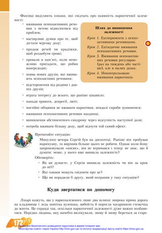 172
Фахівці виділяють ознаки, які свідчать про наявність наркотичної залеж-
ності:
•	 вживан­ня пси­хо­ак­тив­них ре­чо­
вин з метою відволікти­ся від
про­блем;
•	 настирливі дум­ки про те, щоб
діста­ти чер­го­ву до­зу;
•	 про­даж ре­чей чи кра­діжки,
щоб роз­до­бу­ти гроші;
•	 про­ва­ли в пам’яті, ко­ли не­мо­
жли­во при­га­да­ти, що ро­бив
на­пе­ре­додні;
•	 по­ява но­вих друзів, які вжи­ва­
ють пси­хо­ак­тивні ре­чо­ви­ни;
•	 відсто­ро­нен­ня від ро­ди­ни і дав-
ніх друзів;
•	 втра­та інте­ре­су до всьо­го, що раніше ціка­ви­ло;
•	 на­па­ди три­во­ги, де­пресії, люті;
•	 постійні обіцян­ки не вжи­ва­ти нар­ко­ти­ки, не­вдалі спро­би зу­пи­ни­ти­ся;
•	 вжи­ван­ня пси­хо­ак­тив­них ре­чо­ви­н на­одинці;
•	 ви­ник­нен­ня аб­сти­нент­но­го син­д­ро­му че­рез відсут­ність наступної до­зи;
•	 потреба вжи­ва­ти більшу до­зу, щоб відчу­ти той са­мий ефект.
Прочитайте ситуацію:
Ми­ну­ло­го ве­чо­ра Сергій був на дис­ко­теці. Раніше він про­бу­вав
ма­ри­ху­а­ну, та вирішив більше цьо­го не ро­би­ти. Од­нак ко­ли йо­му
за­про­по­ну­ва­ли «ко­сяк», він не втри­мав­ся і те­пер не знає, що й
ду­ма­ти: мо­же, у ньо­го вже ви­ник­ла за­лежність?
Обговоріть:
•	 Як ви думаєте, у Сергія виникла залежність чи він за крок
до неї?
•	 Які ознаки можуть свідчити про це?
•	 Що ви порадили б другу, який потрапив у таку ситуацію?
Ку­ди звер­та­ти­ся по до­по­мо­гу
Лікарі ка­жуть, що у наркозалежного ли­ше два шля­хи: ши­ро­ка пря­ма до­ро­га
на кла­до­ви­ще і ледь помітна ву­зень­ка, ви­боїста й по­рос­ла ча­гар­ни­ком сте­жечка
до жит­тя. Це справді так, оскільки нар­ко­тич­ної за­леж­ності ду­же важ­ко поз­бави­
ти­ся. Нерідко лю­ди­на, яку на­чеб­то виліку­ва­ли, зно­ву й зно­ву бе­реть­ся за ста­ре.
Шлях до виникнення 
залежності
Крок 1. Експерименти з психо-
активними речовинами.
Крок 2. Епізодичне вживання
психоактивних речовин.
Крок 3. Вживання психоактив-
них речовин регулярно
(раз на тиждень або часті-
ше), але в малих дозах.
Крок 4. Неконтрольоване
вживан­ня наркотиків.
Право для безоплатного розміщення підручника в мережі Інтернет має
Міністерство освіти і науки України http://mon.gov.ua/ та Інститут модернізації змісту освіти https://imzo.gov.ua
 