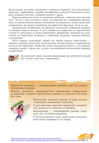 173
Наркотична залежність — неконтрольоване вживання однієї або кількох
психоактивних речовин.
Фізич­на за­лежність ха­рак­те­ри­зується ви­ник­нен­ням то­ле­рант­ності
до нар­ко­ти­ку і на­явністю аб­сти­нент­но­го син­д­ро­му за відсут­ності наступної
його до­зи.
Пси­хо­логічна за­лежність ви­ни­кає на рівні по­чуттів
і підсвідо­мих по­ведінко­вих сте­рео­типів.
У разі виявлення симптомів наркотичної залежності
слід звернутися по допомогу до фахівців.
Передозування — найпоширеніша причина смерті
серед тих, хто вживає наркотики.
У ба­га­ть­ох ви­пад­ках таких лю­дей мож­на вря­ту­ва­ти,
як­що вчас­но допра­ви­ти їх до лікар­ні.
Це не оз­на­чає, що тре­ба скла­с­ти ру­ки і при­пи­ни­ти бо­роть­бу. Але як­що ви­ник­ла
про­бле­ма з нар­ко­ти­ка­ми, потрібна кваліфіко­ва­на ме­дич­на й пси­хо­логічна до­по­
мо­га, не­аби­я­ка си­ла волі, підтрим­ка ро­дичів і друзів.
Пер­шим кро­ком на шля­ху до по­до­лан­ня про­бле­ми є виз­нан­ня то­го, що вона
існує. Та річ у тому, що ба­га­то лю­дей, які тривалий час зло­вжи­ва­ють нар­ко­ти­
ка­ми чи інши­ми пси­хо­ак­тив­ни­ми ре­чо­ви­на­ми, не зізна­ють­ся в цьо­му навіть собі,
сподіва­ючись, що мо­жуть відмовитись від наркотиків будь-ко­ли. Та це не так.
Де­ток­си­кацію (поз­бав­лен­ня від фізич­ної за­леж­ності) здійснюють дер­жав­ні
та при­ват­ні ме­дич­ні за­клади. У разі по­тре­би слід звер­ну­ти­ся до наркологічної
клініки чи диспансеру за місцем про­жи­ван­ня. До­б­ровільне ліку­ван­ня від ал­ко­
голь­ної чи нар­ко­тич­ної за­леж­ності в державних медичних закладах анонімне
і без­ко­ш­тов­не.
Після періоду де­ток­си­кації хво­рий має прой­ти три­ва­лу ре­абілітацію —
от­ри­ма­ти до­по­мо­гу пси­хо­логів, пе­ре­ос­мис­ли­ти життєві цінності, на­ла­ш­ту­ва­ти­ся
на жит­тя без нар­ко­тиків. На­йбільші шанси виліку­ва­ти­ся мають ті, хто відчу­ває
підтрим­ку ро­ди­ни і друзів, які, до речі, теж по­тре­бу­ють пси­хо­логічної до­по­мо­ги
й ре­абілітації.
До наступного уроку підготуй повідо­млення про небезпечні ситуації
або зло­чи­ни, пов’язані з наркотиками.
Право для безоплатного розміщення підручника в мережі Інтернет має
Міністерство освіти і науки України http://mon.gov.ua/ та Інститут модернізації змісту освіти https://imzo.gov.ua
 