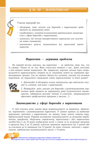 174
§ 28. НІ — НАРКОТИКАМ!
Наркотики — державна проблема
На пер­ший по­гляд здається, що нар­ко­тики — це про­бле­ма ли­ше тих, хто
їх ужи­ває. Однак це не так. Во­на сто­сується кож­но­го з нас. Де­які пов’язані
з нею ви­т­ра­ти мож­на по­ра­ху­ва­ти. Це, на­при­клад, втра­чені до­хо­ди че­рез не­пра­
цез­датність нар­козалежних; ви­т­ра­ти на їх ліку­ван­ня; ко­ш­ти на ут­ри­ман­ня пра­
во­охо­рон­них ор­ганів. Але як оціни­ти збит­ки від зло­чинів, скоєних під впли­вом
нар­ко­тиків, як по­ра­ху­ва­ти страж­дан­ня са­мих нар­ко­залежних та їхніх ро­дин?
1. Прочитайте й обговоріть кілька­повідо­млень про небезпечні ситу-
ації та зло­чи­ни, пов’язані з наркотиками.
2. Поміркуйте, яких заходів для боротьби з розповсюдженням нар-
котиків треба вживати на державному рівні (удосконалити законо-
давство, заборонити рекламу тютюну й алкоголю, запроваджувати
ефективні профілактичні програми у школах...).
Законодавство у сфері боротьби з наркотиками
У світі існу­ють різні за­ко­ни що­до відповідаль­ності за вжи­ван­ня, зберіган­
ня, пе­ре­ве­зен­ня і роз­пов­сю­д­жен­ня нар­ко­тиків. У де­я­ких країнах за най­мен­ше
по­ру­шен­ня, пов’яза­не з нар­ко­ти­ка­ми, на лю­ди­ну мо­же че­ка­ти смерт­на ка­ра.
Криміна­ль­ний ко­декс Ук­раїни вста­нов­лює відповідальність за не­за­кон­не ви­роб­
ництво, прид­бан­ня, зберіган­ня, пе­ре­ве­зен­ня, пе­ре­си­лан­ня і збут нар­ко­тич­них
за­собів (від 2 до 12 років поз­бав­лен­ня волі), а та­кож за їх не­за­кон­не вве­ден­ня
в ор­ганізм (від 3 до 12 років), публічне вжи­ван­ня нар­ко­тиків (до 5 років) або
за схи­лян­ня до їх вжи­ван­ня (до 12 років). За де­які зло­чи­ни, пов’язані з нар­ко­
ти­ка­ми, криміна­ль­на відповідальність на­стає з 14 років.
Уцьому параграфі ти:
•	 обговориш, яких заходів для боротьби з наркотиками треба
вживати на державному рівні;
•	 ознайомишся з деякими положеннями кримінального законодав-
ства у сфері боротьби з наркотиками;
•	 дізнаєшся, які методи використовують наркоділки для залучен-
ня нових споживачів;
•	 вчитимешся рішуче відмовлятися від пропозиції вжити
наркотик.
Право для безоплатного розміщення підручника в мережі Інтернет має
Міністерство освіти і науки України http://mon.gov.ua/ та Інститут модернізації змісту освіти https://imzo.gov.ua
 
