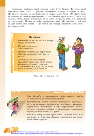 176
Бе­зу­мов­но, варіантів такої роз­мо­ви мо­же бу­ти більше. Та лінія твоєї
по­ведінки ли­ше од­на — рішуча ка­те­го­рич­на відмо­ва з пер­шої ж миті.
Не про­сто ухиль­на, зі зволікан­ня­ми, а твер­да відсіч (мал. 59). Ду­же ча­с­то
це впли­ває на тво­го співроз­мов­ни­ка — він по­чи­нає сумніва­ти­сь у своїй про­
по­зиції. От­же, та­кою по­ведінкою ти не ли­ше за­хи­щаєш се­бе, а й по­чи­наєш
ря­ту­ва­ти друга. Ніко­ли не зай­ве по­вто­рю­ва­ти собі: «Я прий­шов у цей світ
не для цьо­го! Моє жит­тя — це жит­тя без си­га­рет, ал­ко­го­лю і тим па­че —
без нар­ко­тиків!»
Ìàë. 57. ßê ñêàçàòè «н³»
ßê ñêàçàòè
•	 ²íòîíàö³ÿ, ãîëîñ: íå âàãàéñÿ, ãîâîðè
òâåðäî ³ âïåâíåíî.
•	 Ïîãëÿä: äèâèñü â î÷³
ñï³âðîçìîâíèêó.
•	 Ì³ì³êà: óïåâíèñü, ùî âèðàç òâîãî
îáëè÷÷ÿ â³äïîâ³äàº òîìó, ùî òè
кажеш.
•	 Äèñòàíö³ÿ: ñò³é íà â³äñòàí³
пðèáëèçíî один метр. ßêùî õî÷åø
â³äìîâèòèñÿ é ï³òè, ñòàíü äàë³.
ßêùî â³äìîâëÿºø òîìó, ç êèì ìàºø
òåïë³ ñòî­ñóíêè, ñòàíü áëèæ÷å.
Для боротьби з наркотиками треба вживати заходів
на державному та особистісному рівнях.
Криміна­ль­ний ко­декс Ук­раїни вста­нов­лює відповідаль-
ність за не­за­кон­не ви­роб­ництво, прид­бан­ня, зберіган­ня,
пе­ре­ве­зен­ня, пе­ре­си­лан­ня і збут нар­ко­тич­них за­собів.
За де­які зло­чи­ни, пов’язані з нар­ко­ти­ка­ми, криміна­ль­на
відповідальність на­стає з 14 років.
Щоб ма­ти змо­гу зро­би­ти пра­виль­ний і свідо­мий вибір, слід
на­вчи­ти­ся за будь-яких об­ста­вин відмов­и­ти­ся від про­по­
зицій вжи­ти нар­ко­тик.
Право для безоплатного розміщення підручника в мережі Інтернет має
Міністерство освіти і науки України http://mon.gov.ua/ та Інститут модернізації змісту освіти https://imzo.gov.ua
 