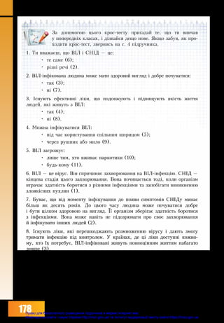 178
За допомогою цього крос-тесту пригадай те, що ти вивчав
у попередніх класах, і дізнайся дещо нове. Якщо забув, як про-
ходити крос-тест, звернись на с. 4 підручника.
1. Ти вважаєш, що ВІЛ і СНІД — це:
•	 те саме (6);
•	 різні речі (2).
2. ВІЛ-інфікована людина може мати здоровий вигляд і добре почуватися:
•	 так (3);
•	 ні (7).
3. Існують ефективні ліки, що подовжують і підвищують якість життя
людей, які живуть з ВІЛ:
•	 так (4);
•	 ні (8).
4. Можна інфікуватися ВІЛ:
•	 під час користування спільним шприцом (5);
•	 через рушник або мило (9).
5. ВІЛ загрожує:
•	 лише тим, хто вживає наркотики (10);
•	 будь-кому (11).
6. ВІЛ — це вірус. Він спри­чи­няє за­хво­рю­ван­ня на ВІЛ-інфекцію. СНІД —
кінце­ва стадія цього за­хво­рю­ван­ня. Вона починається тоді, коли організм
втрачає здатність боротися з різними інфекціями та запобігати виникненню
злоякісних пухлин (1).
7. Буває, що від мо­мен­ту інфіку­ван­ня до появи симп­томів СНІДу минає
більш як де­сять років. До цього часу лю­ди­на мо­же по­чу­ва­ти­ся до­б­ре
і бу­ти цілком здо­ро­вою на вигляд. Її ор­ганізм зберіга­є здат­ність бо­ро­ти­ся
з інфекціями. Во­на мо­же навіть не пі­до­­зрю­ва­ти про своє за­хво­рю­ван­ня
й інфіку­ва­ти інших лю­­дей (2).
8. Існують ліки, які перешкоджа­ють роз­мно­жен­ню віру­су і дають змогу
тримати інфекцію під контролем. У країнах, де ці ліки доступні кожно-
му, хто їх потребує, ВІЛ-інфіковані живуть повноцінним життям набагато
довше (3).
9. ВІЛ-інфекція не пе­ре­дається під час зви­чай­них побутових кон­так­тів:
через повітря, їжу, воду, харчі, посуд, комах, зокрема й через мило та
рушник (4).
10. ВІЛ загрожує кожній людині — будь-якого віку, статі, соціального
чи майнового стану. Найбільше ри­зи­ку­ють ті, хто нічого не знає про ВІЛ
і вважає, що ця проблема їх не стосується (5).
11. Молодець, тест успішно пройдено.
Право для безоплатного розміщення підручника в мережі Інтернет має
Міністерство освіти і науки України http://mon.gov.ua/ та Інститут модернізації змісту освіти https://imzo.gov.ua
 