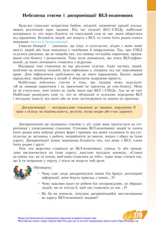 179
Небезпека стигми і дискримінації ВІЛ-позитивних
Будь-які соціальні потрясіння (війни, епідемії, економічні кризи) усклад-
нюють реалізацію прав людини. Під час епідемії ВІЛ/СНІДу найбільше
потерпають ті, хто через бідність чи соціальний стан не має змоги вберегтися
від зараження. Більшість людей, які живуть з ВІЛ, та члени їхніх родин стають
жертвами стигми і дискримінації.
Стигма (тавро) — уявлення, що існує в суспільстві, згідно з яким певні
якості людей або їхня поведінка є ганебними й аморальними. Так, про СНІД
склалося уявлення, що це хвороба тих, хто вживає ін’єкційні наркотики, праців-
ників секс-бізнесу і розпусників. Тому коли дізнаються, що хтось ВІЛ-ін­фіко­
ваний, до нього починають ставитися з відразою.
Насправді таке ставлення не має реальних підстав. Адже частину людей,
особливо на початку епідемії, було інфіковано у лікарнях під час переливання
крові. Діти інфікуються здебільшого ще до свого народження. Багато людей
заразилися, перебуваючи в шлюбі й зберігаючи подружню вірність.
Найбільша небезпека стигми в тому, що людина може подумати:
«Я не  вживаю наркотиків і не причетний/не причетна до секс-бізнесу. Мене
це не стосується, мені нічого не треба знати про ВІЛ і СНІД». Але це не так!
Найбільше ризикують саме ті, хто не обізнаний зі шляхами передання ВІЛ
і методами захисту від нього або не хоче застосовувати ці знання на практиці.
Дискримінація — несправедливе ставлення до людини, порушення її
прав з огляду на національність, релігію, колір шкіри або стан здоров’я.
Дискримінацію ще називають стигмою у дії, адже вона ґрунтується на сте-
реотипах і упередженому ставленні. Стосовно ВІЛ-позитивних людей та членів
їхніх родин вона набуває різних форм і проявів: від вимог ізолювати їх від сус-
пільства до звільнень з роботи, неприйняття до школи, погроз і образ на їхню
адресу. Дискримінації зазнає переважна більшість тих, хто живе з ВІЛ, члени
їхніх родин і друзі.
Тим, хто жорстоко ставиться до ВІЛ-позитивних, уникає їх або зневаж-
ливо висловлюється на їхню адресу, доцільно нагадати заповідь: «Стався
до ін­­ших так, як ти хочеш, щоб вони ставилися до те­бе». Адже може статися так,
що й ти потрапиш у скруту, і ніхто не подасть тобі руки.
Обговоріть:
•	 Чому одні люди дискримінують інших (їм бракує достовірної
інформації, вони беруть приклад з інших...)?
•	 Чому важливо цього не робити (це несправедливо, це ображає
людей, ми не хотіли б, щоб так ставилися до нас...)?
•	 Як би ви вчинили, почувши дискримінаційні висловлювання
на адресу ВІЛ-позитивної людини?
Право для безоплатного розміщення підручника в мережі Інтернет має
Міністерство освіти і науки України http://mon.gov.ua/ та Інститут модернізації змісту освіти https://imzo.gov.ua
 