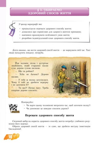 18
§ 3. ОБИРАЄМО 
ЗДОРОВИЙ СПОСІБ ЖИТТЯ
Дехто вважає, що вести здоровий спосіб життя — це марнувати свій час. Такі
люди нагадують невдаху лісоруба.
Поміркуйте:
•	 Чи варто цьому чоловікові витратити час, щоб заточити пилку?
•	 Чи допоможе це швидше спиляти дерево?
Переваги здорового способу життя
Свідомий вибір на користь здорового способу життя потребує глибокого розу-
міння його переваг.
Обрати здоровий спосіб життя — те саме, що зробити вигідну інвестицію
(вкладення).
Йде чоловік лісом і зустрічає
знайомого, який старанно пиляє
сухе дерево тупою пилкою.
— Що ти робиш?
— Хіба не бачиш? Дерево
пиляю.
— У тебе ж пилка затупилася.
Чому б тобі не зробити перерву
і не заточити її?
— Ти що?! Немає часу. Треба
скоріше дерево спиляти.
Уцьому параграфі ти:
•	 проаналізуєш переваги здорового способу життя;
•	 дізнаєшся про сприятливі для здоров’я життєві принципи;
•	 навчишся враховувати особливості умов життя;
•	 розробиш індивідуальний план здорового способу життя.
 