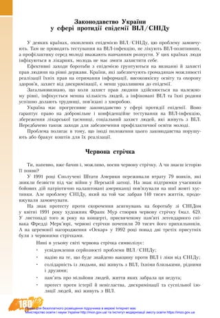180
Законодавство України
у сфері протидії епідемії ВІЛ/СНІДу
У деяких країнах, охоплених епідемією ВІЛ/СНІДу, цю проблему замовчу-
ють. Там не проводять тестування на ВІЛ-інфекцію, не лікують ВІЛ-позитивних,
а профілактику серед молоді вважають навчанням розпусти. У цих країнах люди
інфікуються в лікарнях, молодь не має змоги захистити себе.
Ефективні заходи боротьби з епідемією ґрунтуються на визнанні й захисті
прав людини на рівні держави. Країни, які забезпечують громадянам можливості
реалізації їхніх прав на отримання інформації, високоякісну освіту та охорону
здоров’я, захист від дискримінації, є менш уразливими до епідемії.
Загальновизнано, що коли захист прав людини здійснюється на належно-
му рівні, інфікується менша кількість людей, а інфіковані ВІЛ та їхні родини
успішно долають труднощі, пов’язані з хворобою.
Україна має прогресивне законодавство у сфері протидії епідемії. Воно
гарантує право на добровільне і конфіденційне тестування на ВІЛ-інфекцію,
збереження лікарської таємниці, соціальний захист людей, які живуть з ВІЛ.
Передбачено також заходи для забезпечення профілактичної освіти молоді.
Проблема полягає в тому, що іноді положення цього законодавства порушу-
ють або бракує коштів для їх реалізації.
Червона стрічка
Ти, напевно, вже бачив і, можливо, носив червону стрічку. А чи знаєш історію
її появи?
У 1991 році Сполучені Штати Америки переживали втрату 79 вояків, які
зникли безвісти під час війни у Перській затоці. На знак підтримки учасників
бойових дій патріотично налаштовані американці пов’язували на шиї жовті хус-
тинки. Але проблему СНІДу, який на той час забрав 140 тисяч життів, продо-
вжували замовчувати.
На знак протесту проти скорочення асигнувань на боротьбу зі СНІДом
у  квітні 1991 року художник Франк Мур створив червону стрічку (мал. 62).
У листопаді того ж року на концерті, присвяченому пам’яті легендарного спі-
вака Фредді Мерк’юрі, червоні стрічки почепили 70 тисяч його прихильників.
А на церемонії нагородження «Оскар» у 1992 році понад дві третіх присутніх
були з червоними стрічками.
Нині в усьому світі червона стрічка символізує:
•	 усвідомлення серйозності проблеми ВІЛ/СНІДу;
•	 надію на те, що бу­де знай­де­но вак­ци­ну про­ти ВІЛ і ліки від СНІДу;
•	 солідарність із людьми, які живуть з ВІЛ, їхніми близькими, рідними
і друзями;
•	 пам’ять про мільйони людей, життя яких забрала ця недуга;
•	 про­те­с­т про­ти істерії й невігла­ст­ва, дис­кримінації та суспільної ізо­
ляції лю­дей, які живуть з ВІЛ.
Право для безоплатного розміщення підручника в мережі Інтернет має
Міністерство освіти і науки України http://mon.gov.ua/ та Інститут модернізації змісту освіти https://imzo.gov.ua
 