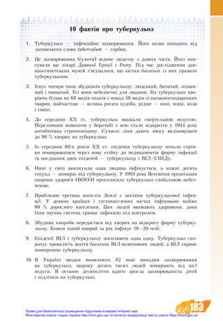 183
10 фактів про туберкульоз
1.	 Туберкульоз — інфекційне захворювання. Його назва походить від
латинського слова tuberculum — горбик.
2.	 Це за­хво­рю­ван­ня (сухоти) відоме людству з давніх часів. Його опи-
сували ще лікарі Давньої Греції і Риму. Під час дослідження дав-
ньоєгипетських мумій з’ясувалося, що кістки багатьох із них уражені
туберкульозом.
3.	 Існує чотири типи збудників туберкульозу: людський, бичачий, пташи-
ний і мишачий. Усі вони небезпечні для людини. На туберкульоз хво-
ріють більш як 60 видів птахів і понад 50 видів сільськогосподарських
тварин, найчастіше — велика рогата худоба, рідше — коні, вівці, кози
і свині.
4.	 До середини ХХ ст. туберкульоз вважали смертельною недугою.
Переломним моментом у боротьбі з нею стало відкриття у 1944 році
антибіотика стрептоміцину. Сучасні ліки дають змогу виліковувати
до 98 % хворих на туберкульоз.
5.	 Із середини 80-х років ХХ ст. епідемія туберкульозу почала стрім-
ко поширюватися через нову стійку до медикаментів форму інфекції
та поєднання двох епідемій — туберкульозу і ВІЛ/СНІДу.
6.	 Нині у світі щосекунди одна людина інфікується, а кожні десять
секунд — помирає від туберкульозу. У 1993 році Всесвітня організація
охорони здоров’я (ВООЗ) проголосила туберкульоз глобальною небез-
пекою.
7.	 Приблизно третина жителів Землі є носіями туберкульозної інфек-
ції. У деяких країнах і густонаселених містах інфіковано майже
80  % дорослого населення. Цих людей вважають здоровими, доки
їхня імунна система тримає інфекцію під контролем.
8.	 Збудник хвороби передається від хворих на відкриту форму туберку-
льозу. Кожен такий хворий за рік інфікує 10—20 осіб.
9.	 Епідемії ВІЛ і туберкульозу посилюють одна одну. Туберкульоз ско-
рочує тривалість життя багатьох ВІЛ-позитивних людей, а ВІЛ сприяє
поширенню туберкульозу.
10.	В Україні щодня виявляють 82 нові випадки захворювання
на туберкульоз, щороку десять тисяч людей помирають від цієї
недуги. В останнє десятиліття вдвічі зросла захворюваність дітей
і підлітків на туберкульоз.
Право для безоплатного розміщення підручника в мережі Інтернет має
Міністерство освіти і науки України http://mon.gov.ua/ та Інститут модернізації змісту освіти https://imzo.gov.ua
 