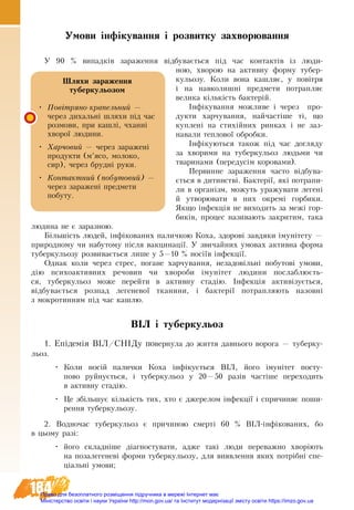 184
Умови інфікування і розвитку захворювання
У 90  % випадків за­ра­жен­ня відбу­вається під час кон­так­тів із люди-
ною, хво­рою на активну форму тубер-
кульозу. Ко­ли вона ка­ш­ляє, у повітря
і на на­вко­лишні пред­ме­ти по­трап­ляє
ве­ли­ка кількість бак­терій.
Інфіку­ван­ня мо­жливе і че­рез про­
дук­ти хар­чу­ван­ня, найчастіше ті, що
куплені на стихійних ринках і не заз­
навали теплової обробки.
Інфікуються також під час догляду
за хворими на туберкульоз людьми чи
тваринами (передусім коровами).
Первинне зараження часто відбува-
ється в дитинстві. Бактерії, які потрапи-
ли в організм, можуть уражувати легені
й утворювати в них окремі горбики.
Якщо інфекція не виходить за межі гор-
биків, процес називають закритим, така
людина не є заразною.
Більшість людей, інфікованих паличкою Коха, здорові завдяки імунітету —
природному чи набутому після вакцинації. У звичайних умовах активна форма
туберкульозу розвивається лише у 5—10 % носіїв інфекції.
Однак коли через стрес, погане харчування, незадовільні побутові умови,
дію психоактивних речовин чи хвороби імунітет людини послаблюєть-
ся, туберкульоз може перейти в активну стадію. Інфекція активізується,
відбувається розпад легеневої тканини, і бактерії потрапляють назовні
з мокротинням під час кашлю.
ВІЛ і туберкульоз
1. Епідемія ВІЛ/СНІДу повернула до життя давнього ворога — туберку-
льоз.
•	 Коли носій палички Коха інфікується ВІЛ, його імунітет посту-
пово руйнується, і туберкульоз у 20—50 разів частіше переходить
в активну стадію.
•	 Це збільшує кількість тих, хто є джерелом інфекції і спричиняє поши-
рення туберкульозу.
2. Водночас туберкульоз є причиною смерті 60  % ВІЛ-інфікованих, бо
в цьому разі:
•	 його складніше діагностувати, адже такі люди переважно хворіють
на позалегеневі форми туберкульозу, для виявлення яких потрібні спе-
ціальні умови;
Шляхи зараження
туберкульозом
•	 Повітряно-крапельний —
через дихальні шляхи під час
розмови, при кашлі, чханні
хворої людини.
•	 Харчовий — через заражені
продукти (м’ясо, молоко,
сир), через брудні руки.
•	 Контактний (побутовий) —
через заражені предмети
побуту.
Право для безоплатного розміщення підручника в мережі Інтернет має
Міністерство освіти і науки України http://mon.gov.ua/ та Інститут модернізації змісту освіти https://imzo.gov.ua
 