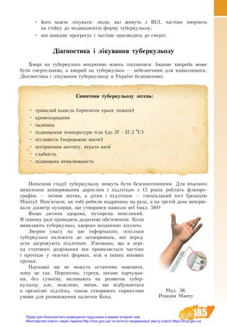 185
•	 його важче лікувати: люди, які живуть з ВІЛ, частіше хворіють
на стійку до медикаментів форму туберкульозу;
•	 він швидше прогресує і частіше призводить до смерті.
Діагностика і лікування туберкульозу
Хворі на ту­бер­ку­ль­оз не­одмінно мають ліку­ва­ти­ся. Інакше хво­ро­ба мо­же
бу­ти смер­тель­ною, а хворий на ту­бер­ку­ль­о­з — не­без­печ­ним для на­вко­лишніх.
Діагностика і лікування туберкульозу в Україні безкоштовні.
Початкові стадії туберкульозу можуть бути безсимптомними. Для вчасного
ви­я­влення захворювання до­рос­лим і підліткам з 15 років роб­лять флю­о­ро­
графію — знімок ле­гень, а дітям і підліткам — спеціаль­ний тест (ре­акцію
Ман­ту). Пам’ятаєш, як тобі ро­би­ли по­дря­пи­ну на руці, а на третій день вимірю­
ва­ли діаметр пу­хир­ця, що ут­во­рив­ся на­вко­ло неї (мал. 58)?
Як­що ди­ти­на здо­ро­ва, пу­хир­ець невеликий.
В іншо­му разі про­во­дять до­дат­кові об­сте­жен­ня. Коли
ви­яв­ляють ту­бер­ку­льоз, хворо­го не­одмінно ліку­ють.
Зверни увагу на цю інформацію, оскільки
туберкульоз належить до захворювань, які перед-
усім загрожують підліткам. З’ясовано, що в пері-
од статевого дозрівання він проявляється частіше
і протікає у тяжчих формах, ніж в інших вікових
групах.
Науковці ще не можуть остаточно пояснити,
чому це так. Перевтома, стреси, погане харчуван-
ня, без сумніву, впливають на розвиток тубер-
кульозу, але, можливо, зміни, що відбуваються
в організмі підлітка, також створюють сприятливі
умови для розмноження палички Коха.
Мал. 58.
Реакція Манту
Симптоми туберкульозу легень:
•	 тривалий кашель (протягом трьох тижнів)
•	 кровохаркання
•	 задишка
•	 підвищення температури тіла (до 37—37,5 0С)
•	 пітливість (переважно вночі)
•	 погіршення апетиту, втрата ваги
•	 слабкість
•	 підвищена втомлюваність
Право для безоплатного розміщення підручника в мережі Інтернет має
Міністерство освіти і науки України http://mon.gov.ua/ та Інститут модернізації змісту освіти https://imzo.gov.ua
 