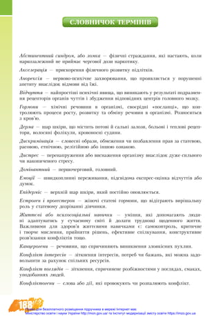 188
ÑËÎÂ­ÍÈ­×ÎÊ ÒÅÐÌ²Í²Â
Абстинентний синдром, або ломка — фізичні страждання, які настають, коли
наркозалежний не приймає чергової дози наркотику.
Акселерація — прискорення фізичного розвитку підлітків.
Анорексія — нервово-психічне захворювання, що проявляється у порушенні
апетиту внаслідок відмови від їжі.
Відчуття — найпростіші психічні явища, що виникають у результаті подразнен-
ня рецепторів органів чуттів і збудження відповідних центрів головного мозку.
Гормони — хімічні речовини в організмі, своєрідні «посланці», що кон-
т­ролюють процеси росту, розвитку та обміну речовин в організмі. Розносяться
з кров’ю.
Дерма — шар шкіри, що містить потові й сальні залози, больові і теплові рецеп-
тори, волосяні фолікули, кровоносні судини.
Дискримінація — словесні образи, обмеження чи позбавлення прав за статевою,
расовою, етнічною, релігійною або іншою ознакою.
Дистрес — перенапруження або виснаження організму внаслідок дуже сильного
чи накопиченого стресу.
Домінантний — першочерговий, головний.
Емоції — швидкоплинні переживання, підсвідома експрес-оцінка відчуттів або
думок.
Епідерміс — верхній шар шкіри, який постійно оновлюється.
Естроген і прогестерон — жіночі статеві гормони, що відіграють вирішальну
роль у статевому дозріванні дівчинки.
Життєві або психосоціальні навички — уміння, які допомагають люди-
ні адаптуватись у сучасному світі й долати труднощі щоденного життя.
Важливими для здоров’я життєвими навичками є: самоконтроль, критичне
і творче мислення, прийняття рішень, ефективне спілкування, конструктивне
розв’язання конфліктів тощо.
Канцерогени — речовини, що спричиняють виникнення злоякісних пухлин.
Конфлікт інтересів — зіткнення інтересів, потреб чи бажань, які можна задо-
вольнити за рахунок спільних ресурсів.
Конфлікт поглядів — зіткнення, спричинене розбіжностями у поглядах, смаках,
уподобаннях людей.
Конфліктогени — слова або дії, які провокують чи розпалюють конфлікт.
Право для безоплатного розміщення підручника в мережі Інтернет має
Міністерство освіти і науки України http://mon.gov.ua/ та Інститут модернізації змісту освіти https://imzo.gov.ua
 