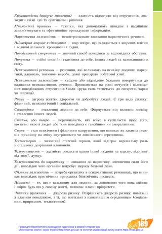 189
Креативність (творче мислення) — здатність відходити від стереотипів, зна-
ходити свіжі ідеї та оригінальні рішення.
Мнемонічні прийоми — техніки, які допомагають швидше і надійніше
запам’ятовувати та ефективніше пригадувати інформацію.
Наркотична залежність — неконтрольоване вживання наркотичних речовин.
Підшкірна жирова клітковина — шар шкіри, що складається з жирових клітин
і великої кількості кровоносних судин.
Поведінковий стереотип — звичний спосіб поведінки за відповідних обставин.
Почуття — стійкі емоційні ставлення до себе, інших людей та навколишнього
світу.
Психоактивні речовини — речовини, які впливають на психіку людини: нарко-
тики, алкоголь, тютюнові вироби, деякі препарати побутової хімії.
Психологічна залежність — свідоме або підсвідоме бажання повернутися до
вживання психоактивних речовин. Проявляється на рівні почуттів і підсвідо-
мих поведінкових стереотипів (коли «рука сама тягнеться» до сигарети, чарки
чи шприца).
Ризик — загроза життю, здоров’ю чи добробуту людей. Є три види ризику:
фізичний, психологічний і соціальний.
Самооцінка — ставлення людини до себе. Формується під впливом досвіду
і ставлення інших людей.
Стигма, або тавро — переконаність, яка існує в суспільстві щодо того,
що певні якості людей або їхня поведінка є ганебними чи аморальними.
Стрес — стан психічного і фізичного напруження, що виникає як захисна реак-
ція організму на зміну внутрішнього чи зовнішнього середовища.
Тестостерон — чоловічий статевий гормон, який відіграє вирішальну роль
у статевому дозріванні хлопчиків.
Толерантність — здатність поважати право іншої людини на власну, відмінну
від твоєї, думку.
Толерантність до наркотику — звикання до наркотику, зменшення сили його
дії, внаслідок чого організм потребує щоразу більшої дози.
Фізична залежність — потреба організму в психоактивних речовинах, що вини-
кає внаслідок пригнічення природних біохімічних процесів.
Цінності — те, що є важливим для людини, за допомогою чого вона оцінює
і звіряє будь­-що у своєму житті, визначає власні пріоритети.
Чинники ураження — джерела ризику. Розрізняють джерела ризику, пов’язані
з власною поведінкою, і ті, що пов’язані з навколишнім середовищем (соціаль-
ним, природним, техногенним).
Право для безоплатного розміщення підручника в мережі Інтернет має
Міністерство освіти і науки України http://mon.gov.ua/ та Інститут модернізації змісту освіти https://imzo.gov.ua
 