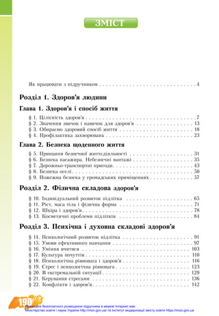 190
ÇÌ²ÑÒ
ßê ïðàöþâàòè ç ï³äðó÷íèêîì  . . . . . . . . . . . . . . . . . . . . . . . . . . . .  4
Розділ 1. Здоров’я людини
Глава 1. Здоров’я і спосіб життя
§ 1. Цілісність здоров’я  . . . . . . . . . . . . . . . . . . . . . . . . . . . . . . . .  7
§ 2. Значення звичок і навичок для здоров’я . . . . . . . . . . . . . . . . . . 13
§ 3. Обираємо здоровий спосіб життя . . . . . . . . . . . . . . . . . . . . . . . 18
§ 4. Профілактика захворювань . . . . . . . . . . . . . . . . . . . . . . . . . .  23
Глава 2. Áåçïåêà щоäåííîãî æèòòÿ
§ 5. Принципи безпечної життєдіяльності . . . . . . . . . . . . . . . . . . . . 31
§ 6. Безпека пасажира. Небезпечні вантажі  . . . . . . . . . . . . . . . . .  35
§ 7. Дорожньо-транспортні пригоди . . . . . . . . . . . . . . . . . . . . . . .  43
§ 8. Безпека оселі . . . . . . . . . . . . . . . . . . . . . . . . . . . . . . . . . . .  50
§ 9. Пожежна безпека у громадських приміщеннях  . . . . . . . . . . . . . 57
Розділ 2. Фізична складова здоров’я
§ 10. Індивідуальний розвиток підлітка  . . . . . . . . . . . . . . . . . . . .  65
§ 11. Ріст, маса тіла і фізична форма . . . . . . . . . . . . . . . . . . . . . . . 71
§ 12. Шкіра і здоров’я . . . . . . . . . . . . . . . . . . . . . . . . . . . . . . . . . 78
§ 13. Косметичні проблеми підлітків  . . . . . . . . . . . . . . . . . . . . . .  84
Розділ 3. Психічна і духовна складові здоров’я
§ 14. Психологічний розвиток підлітка . . . . . . . . . . . . . . . . . . . . . . 91
§ 15. Умови ефективного навчання . . . . . . . . . . . . . . . . . . . . . . . . . 97
§ 16. Уміння вчитися . . . . . . . . . . . . . . . . . . . . . . . . . . . . . . . . . 103
§ 17. Культура почуттів  . . . . . . . . . . . . . . . . . . . . . . . . . . . . . . . 110
§ 18. Психологічна рівновага і здоров’я  . . . . . . . . . . . . . . . . . . . . 116
§ 19. Стрес і психологічна рівновага  . . . . . . . . . . . . . . . . . . . . . . 123
§ 20. В екстремальній ситуації  . . . . . . . . . . . . . . . . . . . . . . . . . . 129
§ 21. Керування стресами . . . . . . . . . . . . . . . . . . . . . . . . . . . . . . 136
§ 22. Конфлікти і здоров’я . . . . . . . . . . . . . . . . . . . . . . . . . . . . . 142
Право для безоплатного розміщення підручника в мережі Інтернет має
Міністерство освіти і науки України http://mon.gov.ua/ та Інститут модернізації змісту освіти https://imzo.gov.ua
 