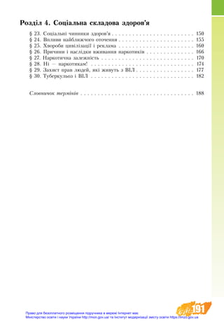 191
Розділ 4. Соціальна складова здоров’я
§ 23. Соціальні чинники здоров’я  . . . . . . . . . . . . . . . . . . . . . . . . 150
§ 24. Впливи найближчого оточення  . . . . . . . . . . . . . . . . . . . . . . 155
§ 25. Хвороби цивілізації і реклама . . . . . . . . . . . . . . . . . . . . . . . 160
§ 26. Причини і наслідки вживання наркотиків . . . . . . . . . . . . . . . 166
§ 27. Наркотична залежність . . . . . . . . . . . . . . . . . . . . . . . . . . . . 170
§ 28. Ні — наркотикам!  . . . . . . . . . . . . . . . . . . . . . . . . . . . . . . 174
§ 29. Захист прав людей, які живуть з ВІЛ  . . . . . . . . . . . . . . . . . 177
§ 30. Туберкульоз і ВІЛ . . . . . . . . . . . . . . . . . . . . . . . . . . . . . . . 182
Ñëîâíè÷îê òåðì³í³â . . . . . . . . . . . . . . . . . . . . . . . . . . . . . . . . . . 188
Право для безоплатного розміщення підручника в мережі Інтернет має
Міністерство освіти і науки України http://mon.gov.ua/ та Інститут модернізації змісту освіти https://imzo.gov.ua
 