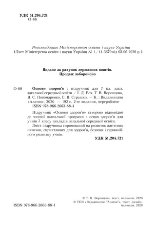УДК 51.204.721
О-88
Îñ­íî­âè çäîðîâ’ÿ : п³äðó÷­íèê äëÿ 7 êë. çàêë.
загальної середньої освіти / І. Д. Бех, Т. В. Воронцова,
В. С. Пономаренко, С. В. Страшко. — Ê. : Видавництво
«Àëà­òîí», 2020. — 192 ñ. 2-ге видання, перероблене
ISBN 978-966-2663-88-4
П³äðó÷­íèê «Îñ­íî­âè çäîðîâ’ÿ» ñòâî­ðå­íî â³äïîâ³äíî
äî чинної навчальної ïðî­ãðà­ìè з îñíîâ çäîðîâ’ÿ äëÿ
учнів 7 êëà­ñó çàêëàä³â загальної середньої освіти.
Зміст підручника спрямований на розвиток життєвих
навичок, сприятливих для здоров’я, безпеки і гармоній-
ного розвитку учнів.
УДК 51.204.721
О-88
ISBN 978-966-2663-88-4
Ре­ко­мен­до­ва­но Міністер­ст­вом освіти і на­уки Ук­раїни
(Лист Міністерства освіти і науки України № 1/11-3679 від 03.06.2020 р.)
Видано за рахунок державних коштів.
Продаж заборонено
© Т. В. Воронцова, òåêñò, ìà­ëþí­êè, 2020
© ТОВ «Видавництво "Àëà­òîí"», òåêñò, äè­çàéí,
ìà­ëþí­êè, 2020
 