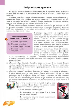 20
Вибір життєвих принципів
На уроках фізики вивчають закони природи. Наприклад, якщо підкинути
яблуко, воно завдяки силі тяжіння неодмінно впаде на землю. Закони природи
незмінні.
Людська поведінка також підпорядковується певним закономірностям —
принципам. Вони діють майже як закони: якщо ти їх дотримуєшся, на тебе
чекає успіх, якщо порушуєш — невдачі. Однак, на відміну від законів природи,
людина сама обирає, дотримуватися принципів чи ні.
Нижче наведено кілька важливих життєвих принципів, які допоможуть тобі
почуватися господарем свого життя, поліпшити стосунки з батьками і друзями,
позбутися шкідливих звичок, стати упевненішим у собі, зберігати баланс між
навчанням, відпочинком тощо.
1.	Принцип керманича. На кораблі свого
життя ти ­— керманич, а не пасажир. Хтось
може подумати, що від нього нічого не за-
лежить і що він не має іншого вибору,
як скоритися долі й пливти за течією.
Але якщо людина бере відповідальність
за своє життя на себе, вона досягає більшого
успіху та вищого рівня благополуччя.
2.	Принцип оптимізму. Зберігай оптиміс-
тичний погляд на життя, по-філософськи
стався до невдач, з надією дивись у май-
бутнє, завжди налаштовуйся на здоров’я,
а не концентруйся на хворобі. Оптимісти почуваються щасливішими
і частіше досягають своєї мети, оскільки наші очікування мають здатність
реалізовуватися.
3.	 Принцип «бери і давай». Думай не лише про себе, а й про інших. Егоїсти
схильні надміру зосереджуватися на своїх, нерідко дріб’язкових, пробле­мах.
Це може зробити їх безпомічними перед труднощами, на які інші люди навіть
не звертають уваги.
4.	 Принцип золотої середини. Важливо в усьому підтримувати рівновагу
і  дбати про всі аспекти свого життя. Сидіти на голодних дієтах так само
шкідливо, як і переїдати. Хтось усе життя проводить за підручниками
і комп’ютером, занедбавши своє тіло, а хтось витрачає на тренажерний зал
по кілька годин щодня, забуваючи, що треба розвивати не лише м’язи, а й
інтелект.
Прочитайте наведений на наступній сторінці ури-
вок з книжки Шона Кові «Сім звичок високо­
ефективних підлітків». Поміркуйте:
•	 Який принцип він ілюструє?
•	 Як називають тих, хто тільки бере і нічого
не дає іншим людям?
•	 Як називають тих, хто більше налаштований
давати, ніж брати?
Життєві принципи,
сприятливі для здоров’я
1.	 Принцип керманича.
2.	 Принцип оптимізму.
3.	 Принцип «бери і давай».
4.	 Принцип золотої
се­редини.
 