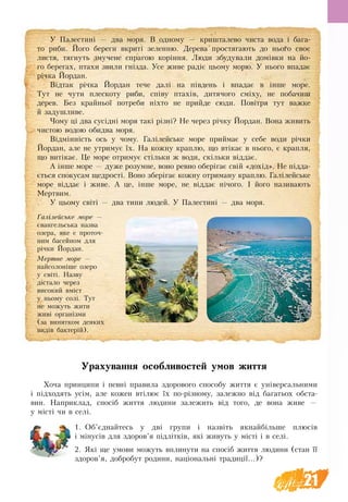 21
Урахування особливостей умов життя
Хоча принципи і певні правила здорового способу життя є універсальними
і підходять усім, але кожен втілює їх по-різному, залежно від багатьох обста-
вин. Наприклад, спосіб життя людини залежить від того, де вона живе  —
у місті чи в селі.
1.	Об’єднайтесь у дві групи і назвіть якнайбільше плюсів
і мінусів для здоров’я підлітків, які живуть у місті і в селі.
2.	Які ще умови можуть вплинути на спосіб життя людини (стан її
здоров’я, добробут родини, національні традиції...)?
У Палестині — два моря. В одному — кришталево чиста вода і  бага-
то риби. Його береги вкриті зеленню. Дерева простягають до нього своє
листя, тягнуть змучене спрагою коріння. Люди збудували домівки на  йо-
го берегах, птахи звили гнізда. Усе живе радіє цьому морю. У нього впадає
річка Йордан.
Відтак річка Йордан тече далі на південь і впадає в інше море.
Тут не чути плескоту риби, співу птахів, дитячого сміху, не побачиш
дерев. Без  крайньої потреби ніхто не прийде сюди. Повітря тут важке
й задушливе.
Чому ці два сусідні моря такі різні? Не через річку Йордан. Вона живить
чистою водою обидва моря.
Відмінність ось у чому. Галілейське море приймає у себе води річки
Йордан, але не утримує їх. На кожну краплю, що втікає в нього, є крап­ля,
що витікає. Це море отримує стільки ж води, скільки віддає.
А інше море — дуже розумне, воно ревно оберігає свій «дохід». Не підда-
ється спокусам щедрості. Воно зберігає кожну отриману краплю. Галілейське
море віддає і живе. А це, інше море, не віддає нічого. І його називають
Мертвим.
У цьому світі — два типи людей. У Палестині — два моря.
Галілейське море —
євангельська назва
озера, яке є проточ­
ним басейном для
річки Йордан.
Мертве море —
найсолоніше озеро
у світі. Назву
дістало через
високий вміст
у ньому солі. Тут
не можуть жити
живі організми
(за винятком деяких
видів бактерій).
 
