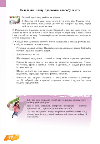 22
Складання плану здорового способу життя
Виконай практичну роботу за планом.
1. Заплющ очі й уяви, яким хочеш бути через рік. Уважно розди-
вись усі деталі, прислухайся до того, що говорять про тебе, відчуй
радість від того, яким ти став.
2. Розплющ очі і запиши, що ти уявив. Порівняй із тим, що маєш тепер. Які
звички ти хотів би змінити у собі? Яких набути? Обери одну з таких звичок
і постав собі це за мету. Започаткуй проєкт самовдосконалення, використо-
вуючи поради на с. 15.
3. Склади план здорового способу життя, наприклад у вигляді режиму дня.
Не забудь включити до цього плану:
•	 Регулярні фізичні вправи. Намагайся щодня активно рухатися (займайся
спортом, гуляй із собакою тощо).
•	 Достатньо часу на сон.
•	 Збалансоване харчування. Надавай перевагу свіжим корисним продуктам.
•	 Список із десяти занять, від яких ти отримуєш задоволення (слуха-
ти музику, грати у футбол, гуляти з друзями...). Щодня роби щось
із цього списку.
•	 Щодня виділяй час для свого духовного розвитку: роздумів, ведення
щоденника, перегляду хороших фільмів, читання.
•	 Пам’ятай, що здорові стосунки — невід’ємна складова благополуч-
чя. Не забувай робити приємні сюрпризи рідним і друзям (не лише
на день народження).
Той, хто веде здоровий спосіб життя, робить вигідну інвес-
тицію у своє майбутнє.
Віра в себе, оптимізм, альтруїзм, помірність — життєві
принципи, що сприяють зміцненню здоров’я.
Під час складання плану здорового способу життя слід
враховувати індивідуальні особливості свого організму й
умов життя.
 