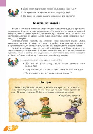 28
1. Який спосіб харчування сприяє збільшенню маси тіла?
2. Які продукти харчування називають фастфудом?
3. Які напої не можна вважати корисними для здоров’я?
Користь від хвороби
Згідно із законами психології люди схильні повторювати дії, які приносять
задоволення, й уникати того, що неприємно. На жаль, те, що викликає приємні
відчуття, може шкодити здоров’ю у майбутньому. Негативні наслідки шкідливих
звичок виявляються не одразу, і люди рідко пов’язують з ними погіршення само-
почуття та хвороби.
Словосполучення «користь від хвороби» може викликати подив. Однак
корисність хвороби в тому, що вона сигналізує про порушення балансу
в організмі внаслідок інфікування, травми або неправильного способу життя.
На щастя, людський організм здатний відновлюватися. Якщо людина усві-
домить причину захворювання і змінить поведінку, вона матиме змогу повністю
одужати. Коли ж знехтує попередженням, то наступного разу може захворіти
на іншу, набагато серйознішу і, можливо, невиліковну хворобу.
Прочитайте притчу «Нас троє». Поміркуйте:
•	 Що мав на увазі лікар, коли просив хворого стати
на його бік?
•	 Чому важливо, щоб лікар і пацієнт діяли як одна команда?
•	 Чи допомагає віра в одужання здолати хворобу?
Нас троє
Якось лікар сказав хворому: «Дивись, нас троє: я, ти і хвороба.
Тому якщо будеш на моєму боці, нам удвох буде легше здолати її
одну. Та коли станеш на її бік, я не зможу подолати вас обох».
Стародавня притча
 