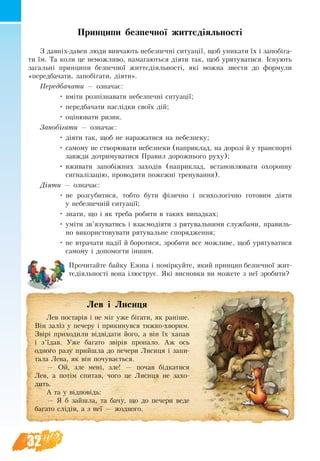 32
Принципи безпечної життєдіяльності
З давніх-да­вен лю­ди вив­ча­ють не­без­печні си­ту­ації, щоб уни­ка­ти їх і за­побіга­
ти їм. Та ко­ли це не­мож­ли­во, на­ма­гаються діяти так, щоб уря­ту­ва­ти­ся. Існують
загальні принципи безпечної життєдіяльності, які можна звести до формули
«передбачати, за­побіга­ти, діяти».
Передбачати — означає:
•	 вміти розпізна­­ва­ти не­без­пе­чні си­ту­ації;
•	 передбачати наслідки своїх дій;
•	 оціню­ва­ти ри­зи­к.
За­побіга­ти — означає:
•	 діяти так, щоб не наражатися на небезпеку;
•	 са­мо­му не ство­рюва­ти не­без­пеки (наприклад, на дорозі й у транспорті
завжди дотримуватися Правил дорожнього руху);
•	 вживати запобіжних заходів (наприклад, встановлювати охоронну
сигналізацію, проводити пожежні тренування).
Діяти — означає:
•	 не роз­гу­би­ти­ся, тоб­то бу­ти фізич­но і пси­хо­логічно го­то­вим діяти
у не­без­печній си­ту­ації;
•	 зна­ти, що і як тре­ба ро­би­ти в та­ких ви­пад­ках;
•	 уміти зв’язу­ва­ти­сь і взаємодіяти з ря­ту­валь­ни­ми служ­ба­ми, пра­виль­
но ви­ко­ри­с­то­ву­ва­ти ря­ту­валь­не спо­ря­д­жен­ня;
•	 не втра­ча­ти надії й бо­ро­ти­ся, зро­би­ти все мож­ли­ве, щоб уря­ту­ва­ти­ся
са­мо­му і до­по­мог­ти іншим.
Прочитайте байку Езопа і поміркуйте, який принцип безпечної жит-
тєдіяльності вона ілюструє. Які висновки ви можете з неї зробити?
            Лев і Лисиця
Лев постарів і не міг уже бігати, як раніше.
Він заліз у печеру і прикинувся тяжко-хворим.
Звірі приходили відвідати його, а він їх хапав
і з’їдав. Уже багато звірів пропало. Аж ось
одного разу прийшла до печери Лисиця і запи-
тала Лева, як він почувається.
— Ой, зле мені, зле! — почав бідкатися
Лев, а потім спитав, чого це Лисиця не захо-
дить.
А та у відповідь:
— Я б зайшла, та бачу, що до печери веде
багато слідів, а з неї — жодного.
 