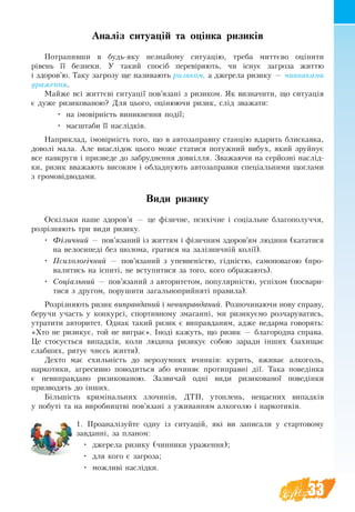 33
Аналіз ситуацій та оцінка ризиків
Потрапивши в будь-яку незнайому ситуацію, треба миттєво оцінити
рівень її безпеки. У такий спосіб ïåðåâ³ðÿють, ÷è ³ñíóº çàãðîçà æèòòю
³ çäîðîâ’ю. Òàêó çàãðîçó ùå íàçèâàþòü ðèçèêîì, а джерела ризику — чинниками
ураження.
Мàéæå вñ³ æèòòºâ³ ñèòóàö³¿ ïîâ’ÿçàí³ ç ðèçèêîì. ßê âèзначèòè, ùî ñèòóàö³ÿ
º дуже ðèçèêîâàíîþ? Для цього, оцінюючи ризик, слід зважати:
•	 на імовірність виникнення події;
•	 масштаби її наслідків.
Наприклад, імовірність того, що в автозаправну станцію вдарить блискавка,
доволі мала. Але внаслідок цього може статися потужний вибух, який зруйнує
все навкруги і призведе до забруднення довкілля. Зважаючи на серйозні наслід-
ки, ризик вважають високим і обладнують автозаправки спеціальними щоглами
з громовідводами.
Види ризику
Оскільки íàøå çäîðîâ’ÿ — öå ô³çè÷íå, ïñèõ³÷íå ³ ñîö³àëüíå áëàãîïîëó÷÷ÿ,
ðîçð³çíÿþòü три види ризику.
•	 Фізичний — пов’язаний із життям і фізичним здоров’ям людини (кататися
на велосипеді без шолома, гратися на залізничній колії).
•	 Психологічний — пов’язаний з уïåâíåí³стю, гідністю, самоповагою (про-
валитись на іспиті, не вступитися за того, кого ображають).
•	 Соціальний — пов’язаний з авторитетом, популярністю, успіхом (посвари-
тися з другом, порушити загальноприйняті правила).
Розрізняють ризик виправданий і невиправданий. Розпочинаючи нову справу,
беручи участь у конкурсі, спортивному змаганні, ми ризикуємо розчаруватись,
утратити авторитет. Однак такий ризик є виправданим, адже недарма говорять:
«Хто не ризикує, той не виграє». Іноді кажуть, що ризик — благородна справа.
Це стосується випадків, коли людина ризикує собою заради інших (захищає
слабших, рятує чиєсь життя).
Äåхто ìàє ñõèëüí³ñòü äî íåðîçóìíèõ вчинкіâ: куриòü, âæèâàє àëêîãîëü,
íàðêîòèêè, àãðåñèâíî ïîâîäиòüñÿ àáî â÷èíÿє ïðîòèïðàâí³ ä³¿. Тàêа ïîâåä³íêа
є íåâèïðàâäàíî ðèçèêîâàíîþ. Зазвичай îäí³ âèäè ðèçèêîâàíî¿ ïîâåä³íêè
призводять до інших.
Á³ëüø³ñòü êðèì³íàëüíèõ çëî÷èí³â, ÄÒÏ, óòîïëåíü, íåùàñíèõ âèïàäê³â
ó ïîáóò³ та íà âèðîáíèöòâ³ ïîâ’ÿçàí³ ç óæèâàííÿì àëêîãîëþ і íàðêîòèê³â.
1. Проаналізуйте одну із ñèòóàö³й, ÿê³ âè çàïèñàëè у стартовому
çàâäàííі, за планом:
•	 джерела ризику (чинники ураження);
•	 для кого є загроза;
•	 можливі наслідки.
 