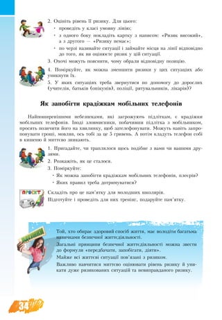 34
2. Оцініть рівень її ризику. Äëÿ öüîãî:
•	 ïðîâåä³òü у êëàñ³ óìîâíó ë³í³þ;
•	 з îäíîãî боку покладіть картку з написом: «Ризик високий»,
а з другого — «Ризику немає»;
•	 по черзі називайте ситуації і займайте місця на лінії відповідно
до того, як ви оцінюєте ризик у цій ситуації.
3. Охочі можуть пояснити, чому обрали відповідну позицію.
4. Поміркуйте, як можна зменшити ризики у цих ситуаціях або
уникнути їх.
5. У ÿêèõ ñèòóàö³ÿõ треба çâåðíóòèñÿ по äîïîìîãу до äîðîñëèõ
(у÷èòåë³â, áàòüê³â (опікунів), поліції, рятувальників, лікарів)?
Як запобігти крадіжкам мобільних телефонів
Найпоширенішими небезпеками, які загрожують підліткам, є крадіжки
мобільних телефонів. Іноді зловмисники, побачивши підлітка з мобільником,
просять позичити його на хвилинку, щоб зателефонувати. Можуть навіть запро-
понувати гроші, мовляв, ось тобі за це 5 гривень. А потім кладуть телефон собі
в кишеню й миттєво зникають.
1. Пригадайте, чи траплялося щось подібне з вами чи вашими дру-
зями.
2. Розкажіть, як це сталося.
3. Поміркуйте:
•	 Як можна запобігти крадіжкам мобільних телефонів, плеєрів?
•	 Яких правил треба дотримуватися?
Складіть про це пам’ятку для молодших школярів.
Підготуйте і проведіть для них тренінг, подаруйте пам’ятку.
Той, хто обирає здоровий спосіб життя, має володіти багатьма
навичками безпечної життєдіяльності.
Загальні принципи безпечної життєдіяльності можна звести
до формули «передбачати, за­побіга­ти, діяти».
Мàéæå вñ³ æèòòºâ³ ñèòóàö³¿ ïîâ’ÿçàí³ ç ðèçèêîì.
Важливо навчитися миттєво оцінювати рівень ризику й уни-
кати дуже ризикованих ситуацій та невиправданого ризику.
 