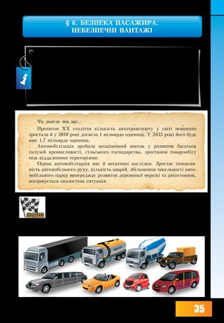 35
§ 6. БЕЗПЕКА ПАСАЖИРА.
НЕБЕЗПЕЧНІ ВАНТАЖІ
1. Які є види легкових автомобілів (спортивні, лімузини, підвищеної
прохідності...)?
2. Які ви знаєте види вантажних автомобілів (цистерни для переве-
зення молока, бензину, бетонозмішувачі, лісовози...)?
3. За допомогою мал. 10 назвіть негативні наслідки автомобілізації.
Уцьому параграфі ти дізнаєшся:
•	 про позитивні та негативні наслідки автомобілізації;
•	 як діють паси безпеки, підголівники і подушки безпеки;
•	 про заходи безпеки під час поїздки у вантажному автомобілі;
•	 як позначають небезпечні вантажі.
×è çíàºø òè, ùî...
Протягом ХХ століття кількість ав­то­транс­пор­ту у світі не­впин­но
зро­с­та­ла й у 2010 році до­сяг­ла 1 мільярда оди­ниць. У 2035 році його бу­де
вже 1,7 мільярда одиниць.
Ав­то­мобілізація зро­би­ла не­оцінен­ний вне­сок у роз­ви­ток ба­га­ть­ох
га­лу­зей про­мис­ло­вості, сільсько­го гос­по­дар­ст­ва, зро­с­тан­ня то­ва­ро­обігу
між відда­ле­ни­ми те­ри­торіями.
Однак ав­то­мобілізація має й негативні наслідки. Зростає інтен­сив­
ність ав­то­мобільно­го ру­ху, кількість аварій, збільшен­ня чи­сель­ності ав­то­
мобільно­го пар­ку ви­пе­ре­д­жає роз­ви­ток до­рож­ньої ме­режі та ав­то­сто­я­нок,
погіршується еко­логічна си­ту­ація.
 