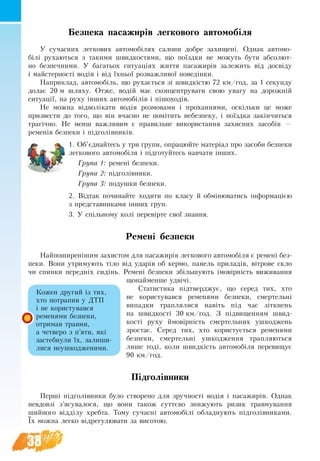 38
Безпека пасажирів легкового автомобіля
У сучасних легкових автомобілях са­ло­ни добре захищені. Однак автомо-
білі ру­ха­ють­ся з та­кими швид­ко­с­тями, що поїздки не мо­жуть бу­ти аб­со­лют­
но без­печ­ни­ми. У ба­га­ть­ох си­ту­аціях жит­тя па­са­жирів за­ле­жить від досвіду
і май­стер­ності водія і від їхньої роз­важ­ли­вої по­ведінки.
Наприклад, ав­то­мобіль, що ру­хається зі швидкістю 72 км/год, за 1 секунду
долає 20 м шляху. Отже, водій має сконцентрувати свою увагу на  до­рожній
си­ту­ації, на ру­ху інших ав­то­мобілів і пішо­хо­дів.
Не можна відволіка­ти водія роз­мо­ва­ми і про­хан­ня­ми, оскільки це мо­же
при­зве­с­ти до то­го, що він вчас­но не помітить не­без­пе­ку, і поїздка закінчи­ть­ся
трагічно. Не менш важ­ли­вим є пра­виль­не ви­ко­ри­с­тан­ня за­хис­них за­собів  —
ременів без­пе­ки і підголівників.
1. Об’єднайтесь у три групи, опрацюйте матеріал про засоби безпеки
легкового автомобіля і підготуйтесь навчати інших.
Група 1: ремені безпеки.
Група 2: підголівники.
Група 3: подушки безпеки.
2. Відтак починайте ходити по класу й обмінюватись інформацією
з представниками інших груп.
3. У спільному колі перевірте свої знання.
Ремені без­пе­ки
Най­по­ши­ренішим за­хи­с­том для па­са­жирів легкового автомобіля є ремені без­
пе­ки. Во­ни ут­ри­му­ють тіло від ударів об кер­мо, па­нель при­ладів, вітро­ве скло
чи спин­ки пе­редніх сидінь. Ремені без­пе­ки збільшу­ють імовірність ви­жи­ван­ня
що­най­мен­ше удвічі.
Ста­ти­с­ти­ка підтвер­д­жу­є, що се­ред тих, хто
не ко­ри­с­ту­вав­ся ременями безпеки, смер­тельні
ви­пад­ки трап­ля­ли­ся навіть під час зіткнень
на  швид­кості 30 км/год. З підви­щен­ням швид­
кості ру­ху ймовірність смер­тель­них уш­ко­д­жень
зростає. Се­ред тих, хто ко­ри­с­тується ременями
без­пе­ки, смер­тельні уш­ко­д­жен­ня трап­ля­ють­ся
ли­ше тоді, ко­ли швидкість автомобіля пе­ре­ви­щує
90 км/год.
Підголівни­ки
Перші підголівни­ки бу­ло ство­ре­но для зруч­ності водія і па­са­жирів. Однак
не­вдовзі з’ясу­ва­ло­ся, що во­ни та­кож суттєво зни­жу­ють ри­зик трав­му­ван­ня
ший­но­го відділу хреб­та. То­му су­часні ав­то­мобілі об­лад­ну­ють підголівни­ка­ми.
Їх мож­на лег­ко відре­гу­лю­ва­ти за ви­сотою.
Кож­ен дру­гий із тих,
хто по­тра­пив у ДТП
і не ко­ри­с­ту­вав­ся
ременями безпеки,
от­ри­мав трав­ми,
а чет­ве­ро з п’яти, які
за­стебнули їх, за­ли­ши­
ли­ся не­ушко­д­же­ни­ми.
 