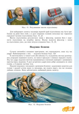 39
Для най­кра­що­го за­хи­с­ту па­са­жи­ра верхній край підголівни­ка має бу­ти при­
близ­но на рівні йо­го очей, а в разі спирання головою потилиця має тор­ка­ти­ся
се­ред­ньої ча­с­ти­ни підголівника (мал. 11, а).
Висота підголівника регулюється: як­що є фікса­тор,  на­­тис­­ни йо­го і пе­ре-
місти підголівник на потрібну ви­со­ту. Відтак відпу­с­ти фікса­тор і ­тис­ни
на підголівник униз, аж по­ки по­чуєш кла­цан­ня (мал. 11, б).
Подушки безпеки
Сучасні автомобілі оснащено пристроями, які спраць­о­ву­ють лише під час
аварії. Найпоширеніші з них — по­душ­ки без­пе­ки (мал. 12).
Їх ви­го­тов­ля­ють­із тон­кої гу­ми або ней­ло­ну й у скла­де­но­му ви­гляді розміщу­
ють­усе­ре­дині кер­мо­во­го ко­ле­са, на панелі при­ладів і спин­ках пе­редніх сидінь.
Під час уда­ру по­душ­ки миттєво на­пов­ню­ють­ся стис­не­ним повітрям і за­пов­ню­ють
простір пе­ред лю­ди­ною. У разі зустрічних ударів во­ни до­б­ре за­хи­ща­ють не лише
го­ло­ву, а й верх­ню ча­с­ти­ну тіла.
На­дувні по­душ­ки у поєднанні з ременями без­пе­ки є до­дат­ко­вим за­хистом для
го­ло­ви і груд­ної клітки водія та па­са­жи­ра, що сидить по­руч, під час силь­них
ло­бо­вих зіткнен­ь. Во­ни забезпечу­ють най­ви­щий рівень за­хи­с­ту.
Мал. 11. Регулювання висоти підголівника
Мал. 12. Подушки безпеки
а б
 