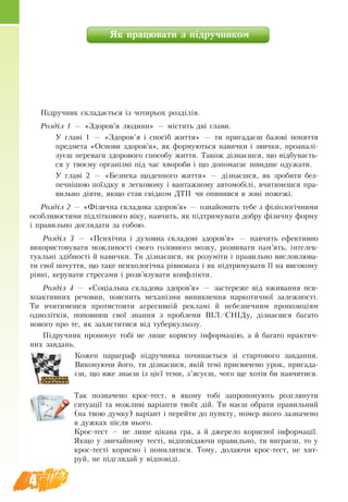 4
ßê ïðà­öþ­âà­òè ç ï³äðó÷­íè­êîì
Ï³äðó÷­íèê ñêëà­äàºòüñÿ ³з чотирьох розділів.
Розділ 1 — «Здоров’я людини» — містить дві глави.
У главі 1 — «Здоров’я і спосіб життя» — ти пригадаєш áàçîâі ïîíÿòтя
ïðåäìåòа «Оñíîâè çäîðîâ’ÿ», як формуються навички і звички, проаналі-
зуєш переваги здорового способу життя. Також дізнаєшся, що відбуваєть-
ся у твоєму організмі під час хвороби і що допомагає швидше одужати.
У главі 2 — «Áåçïåêà щоäåííîãî æèòòÿ» — д³çíàºøñÿ, ÿê зробити без-
печнішою поїздку в легковому і вантажному автомобілі, вчитимешся пра-
вильно діяти, якщо став свідком ДТП чи опинився в зоні пожежі.
Розділ 2 — «Фізична складова здоров’я» — îçíàéîìèòü òåáå ç ô³ç³îëîã³÷íèìè
îñîáëèâîñòÿìè ï³äë³òêîâîãî â³êó, навчить, як підтримувати добру фізичну форму
і правильно доглядати за собою.
Розділ 3 — «Психічна і духовна складові здоров’я» — навчить ефективно
використовувати можливості свого головного мозку, розвивати пам’ять, інтелек-
туальні здібності й навички. Ти дізнаєшся, як розуміти і правильно висловлюва-
ти свої почуття, що таке психологічна рівновага і як підтримувати її на високому
рівні, керувати стресами і розв’язувати конфлікти.
Розділ 4 ­— «Соціальна складова здоров’я» — застереже від вживання пси-
хоактивних речовин, пояснить механізми виникнення наркотичної залежності.
Ти вчитимешся протистояти агресивній рекламі й небезпечним пропозиціям
однолітків, попов­ниш свої знання з проблеми ВІЛ/СНІДу, дізнаєшся багато
нового про те, як захиститися від туберкульозу.
Підручник пропонує тобі не лише корисну інформацію, а й багато практич-
них завдань.
Кожен параграф підручника починається зі стартового завдання.
Виконуючи його, ти дізнаєшся, якій темі присвячено урок, пригада-
єш, що вже знаєш із цієї теми, з’ясуєш, чого ще хотів би навчитися.
Òà­ê ïî­çíà­÷å­íî êðîñ-òåñò, â ÿêî­ìó òîá³ çà­ïðî­ïî­íó­þòü ðîç­ã­ëÿ­íó­òè
ñè­òó­àö³ї та ìîæ­ëèâ³ âàð³àí­òè òâî¿õ ä³é. Ти маєш îá­ðà­òè ïðà­âèëü­íèé
(íà òâîþ äóì­êó) âàð³àíò ³ ïå­ðåé­òè äî ïóíê­òó, íî­ìåð ÿêî­ãî зазначено
â äóæ­êàõ ï³ñëÿ íüî­ãî.
Êðîñ-òåñò — íå ëè­øå ö³êà­âà ãðà, à é äæå­ðå­ëî êî­ðèñ­íî¿ ³íôîð­ìàö³¿.
ßê­ùî ó çâè­÷àé­íî­ìó òåñò³, â³äïîâ³äà­þ­÷è ïðà­âèëü­íî, òè âè­ãðàºø, òî у
êðîñ-òåñò³ êî­ðèñ­íî ³ ïî­ìè­ëÿ­òè­ñÿ. Òî­ìó, äî­ëà­þ­÷è êðîñ-òåñò, íå õè­ò­
ðóé, íå ï³ä­ãëÿ­äàé ó â³äïîâ³ä³.
 