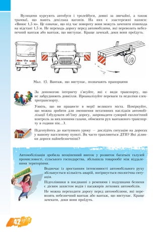 42
Вулицями курсують ав­то­бу­си і тро­лей­бу­си, довші за зви­чайні, а та­кож
трам­ваї, що ма­ють декілька ва­гонів. На них є зза­сте­режні на­пи­си:
«Ви­нос 1,5 м». Це оз­на­чає, що під час по­во­ро­ту во­ни мо­жуть за­че­пи­ти пішо­хо­да
на відстані 1,5 м. Не пе­ре­ходь до­ро­гу пе­ред ав­то­мобіля­ми, які пе­ре­возять не­без­
печ­ний ван­таж або ван­таж, що ви­с­ту­пає. Кра­ще за­че­кай, до­ки вони проїдуть.
За допомогою інтернету з’ясуйте, які є види транспорту, що
не забруднюють довкілля. Проаналізуйте переваги та недоліки елек-
тротранспорту.
Уявіть, що ви працюєте в мерії великого міста. Поміркуйте,
що можна зробити для зменшення негативних наслідків автомобі-
лізації (збудувати об’їзну дорогу, запровадити суворий екологічний
контроль за вихлопними газами, обмежити рух вантажного транспор-
ту в години пік...).
Підготуйтесь до наступного уроку — дослідіть ситуацію на дорогах
у вашому населеному пункті. Як часто трап­ляються ДТП? Які ділян-
ки дороги найнебезпечніші?
Мал. 15. Ван­таж, що ви­с­ту­пає, по­зна­ча­ють пра­пор­ця­ми
Ав­то­мобілізація зро­би­ла не­оцінен­ний вне­сок у роз­ви­ток ба­га­ть­ох га­лу­зей
про­мис­ло­вості, сільсько­го гос­по­дар­ст­ва, збільшила то­ва­ро­обіг між відда­ле­
ни­ми те­ри­торіями.
Водночас із зростанням інтен­сив­ності ав­то­мобільно­го ру­ху
збільшується кількість аварій, погіршується еко­логічна си­ту­
ація.
Підголівни­ки в поєднанні з ременями і по­душ­ка­ми без­пе­ки
є дієвим за­хистом водія і па­са­жи­рів лег­ко­вих ав­то­мобілів.
Не можна пе­ре­ходити до­ро­гу пе­ред ав­то­мобіля­ми, які пе­ре­
возять не­без­печ­ний ван­таж або ван­таж, що ви­с­ту­пає. Кра­ще
за­че­кати, до­ки вони проїдуть.
 